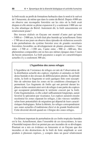 88 4 • Dynamique de la diversité biologique et activités humaines
la forêt recule au profit de formations herbacées dans le nord et le sud-est
de l’Amazonie, de même que dans le centre du Brésil. Depuis 4000 ans
on observe une reconquête forestière sur les sites où la forêt avait
disparu et elle atteint sa pleine expansion il y a seulement 1 000 ans sur
la côte atlantique du Brésil. Autrement dit, la forêt amazonienne est
relativement jeune!
Des travaux réalisés en Guyane ont montré d’autre part qu’entre
– 3 000 et – 2000 ans, la forêt était plus humide qu’actuellement. Entre
– 1700 ans et nos jours on observe deux épisodes de sécheresse associés
à des perturbations du système forestier avec de grandes ouvertures
forestières favorables au développement de plantes pionnières: l’une
entre – 1 700 et – 1 200 ans, l’autre entre – 900 et – 600 ans. Des
phénomènes comparables ont eu lieu aux mêmes époques dans l’ouest
du bassin amazonien. La forêt guyanaise a acquis ses caractéristiques
actuelles il y a seulement 300 ans.
Un élément important de perturbation de ces forêts tropicales humides
est le feu. Actuellement, dans l’ensemble de ces écosystèmes, le taux
d’humidité toujours élevé ne permet pas aux incendies de se développer.
Pourtant on a mis en évidence en Amazonie et en Guyane que des
incendies et des destructions de la forêt de forte amplitude se sont
produits à plusieurs reprises, y compris dans un passé relativement
L’hypothèse des zones refuges
L’hypothèse de l’existence de refuges est née de l’observation de
la distribution actuelle des espèces végétales et animales en forêt
dense humide et des niveaux de différenciation atteints. En période
sèche, la forêt se fragmente et seuls quelques îlots sont suscepti-
bles de subsister dans les zones où les conditions climatiques le
permettent. Les fragments de forêts qui ont persisté durant les
phases sèches auraient ainsi servi de refuges à une partie des espèces
qui occupaient préalablement le territoire couvert par la forêt.
Cette fragmentation, si elle a duré suffisamment longtemps, aurait
favorisé la spéciation par vicariance. Les espèces auraient ensuite
recolonisé les zones séparant les refuges, à des vitesses variables
selon leurs potentialités de migration qui dépend de leurs caracté-
ristiques biologiques. Selon la théorie, les refuges correspondraient
aux zones actuelles d’endémisme élevé et de grande biodiversité.
Cette diversité décroît quand on s’éloigne des zones refuges.
 