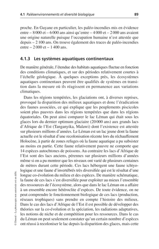 4.1 Paléoenvironnements et diversité biologique 89
©
Dunod
–
La
photocopie
non
autorisée
est
un
délit.
proche. En Guyane en particulier, les paléo-incendies mis en évidence
entre – 8000 et – 6000 ans ainsi qu’entre – 4000 et – 2000 ans avaient
une origine naturelle puisque l’occupation humaine n’est attestée que
depuis – 2 100 ans. On trouve également des traces de paléo-incendies
entre – 2 000 et – 1 400 ans.
4.1.3 Les systèmes aquatiques continentaux
De manière générale, l’étendue des habitats aquatiques fluctue en fonction
des conditions climatiques, et sur des périodes relativement courtes à
l’échelle géologique. À quelques exceptions près, les écosystèmes
aquatiques continentaux peuvent être qualifiés de systèmes en transi-
tion dans la mesure où ils réagissent en permanence aux variations
climatiques.
Dans les régions tempérées, les glaciations ont, à diverses reprises,
provoqué la disparition des milieux aquatiques et donc l’éradication
des faunes associées, ce qui explique que les peuplements piscicoles
soient plus pauvres dans les régions tempérées que dans les régions
équatoriales. On peut ainsi comparer le lac Léman qui était sous les
glaces lors du dernier optimum glaciaire (20 000 ans) aux grands lacs
d’Afrique de l’Est (Tanganyika, Malawi) dont l’existence est attestée
sur plusieurs millions d’années. Le Léman est un lac jeune dont la faune
actuelle est le résultat d’une recolonisation récente lors du réchauffement
Holocène, à partir de zones refuges où la faune aquatique a pu subsister
au moins en partie. Cette faune relativement pauvre ne comporte que
14 espèces autochtones de poissons. Au contraire les lacs d’Afrique de
l’Est sont des lacs anciens, pérennes sur plusieurs millions d’années
même si on a pu montrer que les niveaux ont varié de plusieurs centaines
de mètres durant cette période. Ces lacs hébergent une faune ichtyo-
logique et une faune d’invertébrés très diversifiée qui est le résultat d’une
longue co-évolution du milieu et des espèces. De manière schématique,
la faune de ces lacs s’est diversifiée pour exploiter au mieux l’ensemble
des ressources de l’écosystème, alors que dans le lac Léman on a affaire
à un ensemble encore hétéroclite d’espèces. De toute évidence, on ne
peut comprendre le fonctionnement biologique de ces lacs (production,
réseaux trophiques) sans prendre en compte l’histoire des milieux.
Dans le cas des lacs d’Afrique de l’Est il est possible de développer des
théories sur la co-évolution et la spéciation, les radiations adaptatives,
les notions de niche et de compétition pour les ressources. Dans le cas
du Léman on peut seulement constater qu’un certain nombre d’espèces
ont réussi à recoloniser le lac depuis la disparition des glaces, mais cette
 
