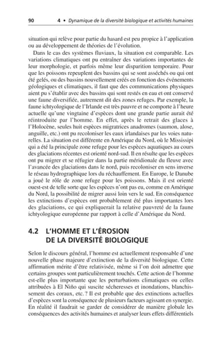 90 4 • Dynamique de la diversité biologique et activités humaines
situation qui relève pour partie du hasard est peu propice à l’application
ou au développement de théories de l’évolution.
Dans le cas des systèmes fluviaux, la situation est comparable. Les
variations climatiques ont pu entraîner des variations importantes de
leur morphologie, et parfois même leur disparition temporaire. Pour
que les poissons repeuplent des bassins qui se sont asséchés ou qui ont
été gelés, ou des bassins nouvellement créés en fonction des événements
géologiques et climatiques, il faut que des communications physiques
aient pu s’établir avec des bassins qui sont restés en eau et ont conservé
une faune diversifiée, autrement dit des zones refuges. Par exemple, la
faune ichtyologique de l’Irlande est très pauvre et ne comporte à l’heure
actuelle qu’une vingtaine d’espèces dont une grande partie aurait été
réintroduite par l’homme. En effet, après le retrait des glaces à
l’Holocène, seules huit espèces migratrices anadromes (saumon, alose,
anguille, etc.) ont pu recoloniser les eaux irlandaises par les voies natu-
relles. La situation est différente en Amérique du Nord, où le Mississipi
qui a été la principale zone refuge pour les espèces aquatiques au cours
des glaciations récentes est orienté nord-sud. Il en résulte que les espèces
ont pu migrer et se réfugier dans la partie méridionale du fleuve avec
l’avancée des glaciations dans le nord, puis recoloniser en sens inverse
le réseau hydrographique lors du réchauffement. En Europe, le Danube
a joué le rôle de zone refuge pour les poissons. Mais il est orienté
ouest-est de telle sorte que les espèces n’ont pas eu, comme enAmérique
du Nord, la possibilité de migrer aussi loin vers le sud. En conséquence
les extinctions d’espèces ont probablement été plus importantes lors
des glaciations, ce qui expliquerait la relative pauvreté de la faune
ichtyologique européenne par rapport à celle d’Amérique du Nord.
4.2 L’HOMME ET L’ÉROSION
DE LA DIVERSITÉ BIOLOGIQUE
Selon le discours général, l’homme est actuellement responsable d’une
nouvelle phase majeure d’extinction de la diversité biologique. Cette
affirmation mérite d’être relativisée, même si l’on doit admettre que
certains groupes sont particulièrement touchés. Cette action de l’homme
est-elle plus importante que les perturbations climatiques ou celles
attribuées à El Niño qui suscite sécheresses et inondations, blanchis-
sement des coraux, etc.? Il est probable que des extinctions actuelles
d’espèces sont la conséquence de plusieurs facteurs agissant en synergie.
En réalité il faudrait se garder de considérer de manière globale les
conséquences des activités humaines et analyser leurs effets différentiels
 