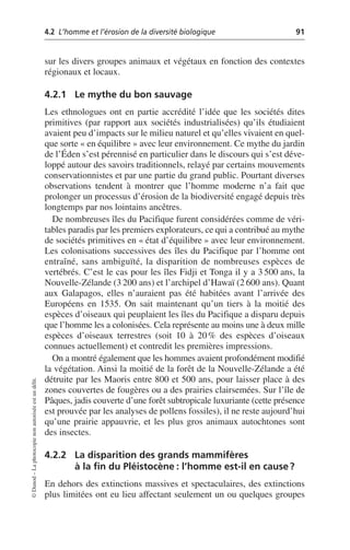 4.2 L’homme et l’érosion de la diversité biologique 91
©
Dunod
–
La
photocopie
non
autorisée
est
un
délit.
sur les divers groupes animaux et végétaux en fonction des contextes
régionaux et locaux.
4.2.1 Le mythe du bon sauvage
Les ethnologues ont en partie accrédité l’idée que les sociétés dites
primitives (par rapport aux sociétés industrialisées) qu’ils étudiaient
avaient peu d’impacts sur le milieu naturel et qu’elles vivaient en quel-
que sorte «en équilibre» avec leur environnement. Ce mythe du jardin
de l’Éden s’est pérennisé en particulier dans le discours qui s’est déve-
loppé autour des savoirs traditionnels, relayé par certains mouvements
conservationnistes et par une partie du grand public. Pourtant diverses
observations tendent à montrer que l’homme moderne n’a fait que
prolonger un processus d’érosion de la biodiversité engagé depuis très
longtemps par nos lointains ancêtres.
De nombreuses îles du Pacifique furent considérées comme de véri-
tables paradis par les premiers explorateurs, ce qui a contribué au mythe
de sociétés primitives en «état d’équilibre» avec leur environnement.
Les colonisations successives des îles du Pacifique par l’homme ont
entraîné, sans ambiguïté, la disparition de nombreuses espèces de
vertébrés. C’est le cas pour les îles Fidji et Tonga il y a 3 500 ans, la
Nouvelle-Zélande (3 200 ans) et l’archipel d’Hawaï (2 600 ans). Quant
aux Galapagos, elles n’auraient pas été habitées avant l’arrivée des
Européens en 1535. On sait maintenant qu’un tiers à la moitié des
espèces d’oiseaux qui peuplaient les îles du Pacifique a disparu depuis
que l’homme les a colonisées. Cela représente au moins une à deux mille
espèces d’oiseaux terrestres (soit 10 à 20% des espèces d’oiseaux
connues actuellement) et contredit les premières impressions.
On a montré également que les hommes avaient profondément modifié
la végétation. Ainsi la moitié de la forêt de la Nouvelle-Zélande a été
détruite par les Maoris entre 800 et 500 ans, pour laisser place à des
zones couvertes de fougères ou a des prairies clairsemées. Sur l’île de
Pâques, jadis couverte d’une forêt subtropicale luxuriante (cette présence
est prouvée par les analyses de pollens fossiles), il ne reste aujourd’hui
qu’une prairie appauvrie, et les plus gros animaux autochtones sont
des insectes.
4.2.2 La disparition des grands mammifères
à la fin du Pléistocène: l’homme est-il en cause?
En dehors des extinctions massives et spectaculaires, des extinctions
plus limitées ont eu lieu affectant seulement un ou quelques groupes
 