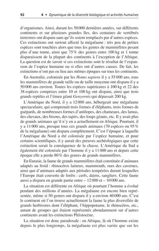 92 4 • Dynamique de la diversité biologique et activités humaines
d’organismes. Ainsi, durant les 50 000 dernières années, sur différents
continents et sur plusieurs grandes îles, des centaines de vertébrés
terrestres ont disparu sans qu’ils soient remplacés par d’autres espèces.
Ces extinctions ont surtout affecté la mégafaune: très peu de petites
espèces sont touchées alors que tous les genres de mammifères pesant
plus d’une tonne, ainsi que 75% des genres entre 100 kg et 1 tonne
disparaissent de la plupart des continents à l’exception de l’Afrique.
La question est de savoir si ces extinctions sont le résultat de l’expan-
sion de l’espèce humaine ou si elles ont d’autres causes. De fait, les
extinctions n’ont pas eu lieu aux mêmes époques sur tous les continents.
En Australie, colonisée par les Homo sapiens il y a 55 000 ans, tous
les mammifères de grande taille ou de taille moyenne ont disparu il y a
50 000 ans environ. Toutes les espèces supérieures à 100 kg et 22 des
38 espèces comprises entre 10 et 100 kg ont disparu, ainsi que trois
grands reptiles et l’émeu géant Genyornis qui dépassait 200 kg.
L’Amérique du Nord, il y a 12 000 ans, hébergeait une mégafaune
spectaculaire, qui comprenait trois formes d’éléphants, trois formes de
guépards, de nombreuses formes d’antilopes, des chameaux, des lamas,
des chevaux, des bisons, des tapirs, des loups géants, etc. Il y avait plus
de grands animaux qu’il n’y en a actuellement en Afrique. Pourtant, il
y a 11 000 ans, presque tous ces grands animaux (70 espèces ou 95%
de la mégafaune) ont disparu complètement. C’est l’époque à laquelle
l’Amérique du Nord a été colonisée par l’espèce humaine, et pour
certains scientifiques, il y aurait des preuves archéologiques que cette
extinction serait la conséquence de la chasse. L’Amérique du Sud a
également été colonisée par l’homme il y a 11 000 ans et depuis cette
époque elle a perdu 80% des genres de grands mammifères.
En Eurasie, la faune de grands mammifères était constituée d’animaux
adaptés au froid: rhinocéros laineux, mammouth, ours des cavernes,
ainsi que d’animaux adaptés aux périodes tempérées durant lesquelles
l’Europe était couverte de forêts: cerfs, daims, sangliers. Cette faune
aussi a disparu en grande partie entre – 12 000 et – 10 000 ans.
La situation est différente en Afrique où pourtant l’homme a évolué
pendant des millions d’années. La mégafaune est encore bien repré-
sentée, même si 50 genres ont disparu il y a environ 40 000 ans. C’est
le continent où l’on trouve actuellement la faune la plus diversifiée de
grands herbivores dont l’éléphant, l’hippopotame, le rhinocéros, etc.,
autant de groupes qui étaient représentés abondamment sur d’autres
continents avant les extinctions Pléistocène.
La situation est donc paradoxale: en Afrique, là où l’homme existe
depuis le plus longtemps, la mégafaune est plus variée que sur les
 