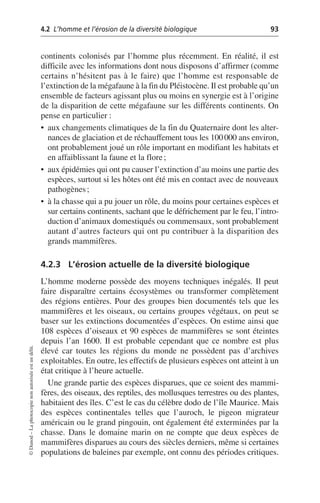 4.2 L’homme et l’érosion de la diversité biologique 93
©
Dunod
–
La
photocopie
non
autorisée
est
un
délit.
continents colonisés par l’homme plus récemment. En réalité, il est
difficile avec les informations dont nous disposons d’affirmer (comme
certains n’hésitent pas à le faire) que l’homme est responsable de
l’extinction de la mégafaune à la fin du Pléistocène. Il est probable qu’un
ensemble de facteurs agissant plus ou moins en synergie est à l’origine
de la disparition de cette mégafaune sur les différents continents. On
pense en particulier:
• aux changements climatiques de la fin du Quaternaire dont les alter-
nances de glaciation et de réchauffement tous les 100000 ans environ,
ont probablement joué un rôle important en modifiant les habitats et
en affaiblissant la faune et la flore;
• aux épidémies qui ont pu causer l’extinction d’au moins une partie des
espèces, surtout si les hôtes ont été mis en contact avec de nouveaux
pathogènes;
• à la chasse qui a pu jouer un rôle, du moins pour certaines espèces et
sur certains continents, sachant que le défrichement par le feu, l’intro-
duction d’animaux domestiqués ou commensaux, sont probablement
autant d’autres facteurs qui ont pu contribuer à la disparition des
grands mammifères.
4.2.3 L’érosion actuelle de la diversité biologique
L’homme moderne possède des moyens techniques inégalés. Il peut
faire disparaître certains écosystèmes ou transformer complètement
des régions entières. Pour des groupes bien documentés tels que les
mammifères et les oiseaux, ou certains groupes végétaux, on peut se
baser sur les extinctions documentées d’espèces. On estime ainsi que
108 espèces d’oiseaux et 90 espèces de mammifères se sont éteintes
depuis l’an 1600. Il est probable cependant que ce nombre est plus
élevé car toutes les régions du monde ne possèdent pas d’archives
exploitables. En outre, les effectifs de plusieurs espèces ont atteint à un
état critique à l’heure actuelle.
Une grande partie des espèces disparues, que ce soient des mammi-
fères, des oiseaux, des reptiles, des mollusques terrestres ou des plantes,
habitaient des îles. C’est le cas du célèbre dodo de l’île Maurice. Mais
des espèces continentales telles que l’auroch, le pigeon migrateur
américain ou le grand pingouin, ont également été exterminées par la
chasse. Dans le domaine marin on ne compte que deux espèces de
mammifères disparues au cours des siècles derniers, même si certaines
populations de baleines par exemple, ont connu des périodes critiques.
 