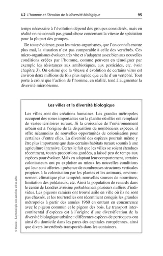 4.2 L’homme et l’érosion de la diversité biologique 95
©
Dunod
–
La
photocopie
non
autorisée
est
un
délit.
temps nécessaire à l’évolution dépend des groupes considérés, mais en
réalité on ne connaît pas grand-chose concernant la vitesse de spéciation
pour la plupart des groupes.
De toute évidence, pour les micro-organismes, que l’on connaît encore
plus mal, la situation n’est pas comparable à celle des vertébrés. Ces
micro-organismes évoluent très vite et s’adaptent assez bien aux nouvelles
conditions créées par l’homme, comme peuvent en témoigner par
exemple les résistances aux antibiotiques, aux pesticides, etc. (voir
chapitre 3). On estime que la vitesse d’évolution de certains virus est
environ deux millions de fois plus rapide que celle d’un vertébré. Tout
porte à croire que l’action de l’homme, en réalité, tend à augmenter la
diversité microbienne.
Les villes et la diversité biologique
Les villes sont des créations humaines. Les grandes métropoles
occupent des zones importantes sur la planète où elles ont remplacé
de vastes territoires ruraux. Si la croissance de l’environnement
urbain est à l’origine de la disparition de nombreuses espèces, il
offre néanmoins de nouvelles opportunités de colonisation pour
certaines d’entre elles. La diversité des espèces pourrait même y
être plus importante que dans certains habitats ruraux soumis à une
agriculture intensive. Certes le fait que les villes se soient étendues
récemment, toutes proportions gardées, a laissé peu de temps aux
espèces pour évoluer. Mais en adaptant leur comportement, certains
colonisateurs ont pu exploiter au mieux les nouvelles conditions
qui leur sont offertes: présence de nombreuses structures verticales
propices à la colonisation par les plantes et les animaux, environ-
nement climatique plus tempéré, nouvelles sources de nourriture,
limitation des prédateurs, etc. Ainsi la population de renards dans
le centre de Londres avoisine probablement plusieurs milliers d’indi-
vidus. Les pigeons ramiers ont trouvé asile en ville où ils ne sont
pas chassés, et les tourterelles ont récemment conquis les grandes
métropoles à partir des années 1960 en entrant en concurrence
avec le pigeon commun et le pigeon des bois. Le transport inter-
continental d’espèces est à l’origine d’une diversification de la
diversité biologique urbaine: différentes espèces de perroquets ont
ainsi élu domicile dans les parcs des capitales européennes, ainsi
que divers invertébrés transportés dans les containers.
 