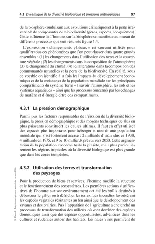 4.3 Dynamique de la diversité biologique et pressions anthropiques 97
©
Dunod
–
La
photocopie
non
autorisée
est
un
délit.
de la biosphère conduisant aux évolutions climatiques et à la perte irré-
versible de composantes de la biodiversité (gènes, espèces, écosystèmes).
Cette influence de l’homme sur la biosphère se manifeste au niveau de
différents processus qui sont résumés figure 4.4.
L’expression «changements globaux» est souvent utilisée pour
qualifier tous ces phénomènes que l’on peut classer dans quatre grands
ensembles: (1) les changements dans l’utilisation des terres et la couver-
ture végétale; (2) les changements dans la composition de l’atmosphère;
(3) le changement du climat; (4) les altérations dans la composition des
communautés naturelles et la perte de la biodiversité. En réalité, sous
ce vocable on identifie à la fois les impacts du développement écono-
mique et de la croissance de la population mondiale sur les principaux
compartiments du système Terre – à savoir l’atmosphère, les sols et les
systèmes aquatiques – ainsi que les processus concernés par les échanges
de matière et d’énergie entre ces compartiments.
4.3.1 La pression démographique
Parmi tous les facteurs responsables de l’érosion de la diversité biolo-
gique, la pression démographique et des moyens techniques de plus en
plus puissants constituent les causes ultimes. Il faut en effet utiliser
des espaces plus importants pour héberger et nourrir une population
mondiale qui s’est fortement accrue: 2 milliards d’individus en 1930,
4 milliards en 1975, et 9 ou 10 milliards prévus vers 2050. Cette augmen-
tation de la population concerne toute la planète, mais plus particuliè-
rement les régions tropicales où la diversité biologique est plus grande
que dans les zones tempérées.
4.3.2 Utilisation des terres et transformation
des paysages
Pour la production de biens et services, l’homme modifie la structure
et le fonctionnement des écosystèmes. Les premières actions significa-
tives de l’homme sur son environnement ont été les brûlis destinés à
débusquer le gibier ou à défricher les terres. Les incendies favorisèrent
les espèces végétales résistantes au feu ainsi que le développement des
savanes et des prairies. Puis l’apparition de l’agriculture a enclenché un
processus de transformation des milieux où vont dominer des espèces
domestiques ainsi que des espèces opportunistes, adventices dans les
cultures et rudérales autour des habitats. Les haies vives permirent de
 
