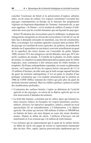 98 4 • Dynamique de la diversité biologique et activités humaines
concilier l’enclosure du bétail et la préservation d’espèces arborées
utiles, ou de zones de culture. Ces espaces constituent l’essentiel des
paysages contemporains en Europe où la structure des peuplements
végétaux est largement dépendante de l’homme. Autrement dit, ce que
nous appelons «la Nature» est le résultat de milliers d’années d’utili-
sation des terres par les sociétés humaines qui ont façonné les paysages.
Selon l’Évaluation des écosystèmes pour le millénaire, la plupart des
changements enregistrés au niveau des écosystèmes l’ont été en vue de
faire face à demande croissante en nourriture, eau, bois de construction,
fibre, et en énergie. Les systèmes agricoles (secteurs dont au moins 30%
du paysage est constitué de terres agricoles, de jachères, de production
animale ou d’aquaculture en eau douce) couvrent actuellement un quart
de la superficie des terres fermes sur l’ensemble du globe. Depuis
1980, environ 35% des mangroves ont été détruites ainsi que 20% des
récifs coralliens du monde. À l’échelle de la planète, les forêts cèdent
du terrain. La situation est particulièrement préoccupante pour les forêts
tropicales, mais commence à être sérieuse pour les forêts boréales et
tempérées. En France métropolitaine cependant, on assiste au phénomène
inverse: en l’espace de 40 ans, les espaces boisés sont passés de 11,3 à
15 millions d’hectares, de telle sorte que la forêt occupe aujourd’hui plus
du quart du territoire métropolitain. C’est en partie le résultat d’une
politique volontariste qui s’est traduite notamment par la création en
1966 de l’ONF (Office national des forêts) qui gère plus du quart du
territoire forestier national. Mais les chiffres globaux cachent en réalité
des modifications profondes:
• L’extension des surfaces boisées s’opère au détriment de l’activité
agricole et des paysages, en raison de la déprise agricole qui est un
lent mouvement d’abandon du territoire.
• La forêt dite linéaire, constituée par les arbres épars qui forment les
haies (acacias, frênes), les bosquets, les vergers (pommiers, poiriers,
mûriers, oliviers), les ripisylves (peupliers, aulnes), connaît un recul
spectaculaire lié au remembrement, à l’urbanisation, à la déprise
agricole. On estime qu’environ 100 millions d’arbres et 500 000 km
en linéaire de haies ont ainsi disparu au cours des trente dernières
années. Depuis le début du siècle, 3 millions d’hectares ont été
transformés et il ne resterait que 1,6 million de forêt linéaire.
• Les résineux qui ne représentaient que le quart de la surface boisée
au début du siècle ont gagné du terrain et représentent maintenant
plus du tiers. Pins, sapins, épicéas poussent plus rapidement que les
 