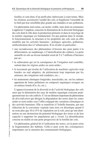 4.3 Dynamique de la diversité biologique et pressions anthropiques 99
©
Dunod
–
La
photocopie
non
autorisée
est
un
délit.
feuillus et sont donc d’un profit plus intéressant à court terme. Mais
les résineux accroissent l’acidité des sols, et fragilisent l’ensemble de
la forêt par leur sensibilité plus grande aux maladies et aux pollutions.
Un phénomène mal connu, car moins visible, mais dont on commence
à apprécier l’ampleur, concerne la diminution de la diversité biologique
des sols dont le rôle dans la production primaire et dans le recyclage de
la matière organique est fondamental. Un peu partout dans le monde,
le fonctionnement, la structure et les propriétés des sols sont en effet
modifiés par les activités humaines: pratiques agricoles, pollutions,
artificialisation due à l’urbanisation. Il en résulte en particulier:
• une recrudescence des phénomènes d’érosion dus pour partie à la
déforestation, au surpâturage, à l’intensification des cultures. La perte
annuelle en sols au niveau mondial serait de 5 à 7 millions d’hectares
par an;
• la salinisation qui est la conséquence de l’irrigation mal contrôlée,
surtout dans les régions arides ou semi-arides;
• le tassement qui résulte de l’utilisation de machines agricoles trop
lourdes ou mal adaptées, du piétinement trop important par les
animaux, des irrigations mal conduites, etc.;
• les traitements chimiques fongicides, insecticides, etc. sur les cultures
apportent de fortes pollutions en composés organiques toxiques ou
en métaux lourds (Cu, As, etc.).
L’appauvrissement de la diversité et de l’activité biologique des sols
ainsi que la diminution des taux de matière organique concerne prati-
quement tous les sols cultivés. C’est un élément important du phénomène
de désertification qui désigne la dégradation des terres dans les zones
arides et semi-arides sous l’effet conjugué des variations climatiques et
des activités humaines. Elle se manifeste à l’échelle humaine, par une
réduction de la couverture végétale (une terre est désertique quand il
ne reste plus que 10 à 15% de végétation sur le sol), ainsi qu’une dimi-
nution ou une destruction du potentiel biologique des terres et de leur
capacité à supporter les populations qui y vivent. La désertification
consiste en réalité en une perte progressive de la fertilité des sols.
Un phénomène général lié à l’utilisation des terres, est la perte et/ou
la fragmentation des habitats. Celle-ci peut avoir des conséquences
importantes sur la structure des communautés biologiques.
 
