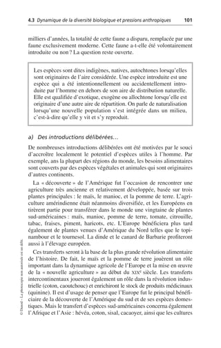 4.3 Dynamique de la diversité biologique et pressions anthropiques 101
©
Dunod
–
La
photocopie
non
autorisée
est
un
délit.
milliers d’années, la totalité de cette faune a disparu, remplacée par une
faune exclusivement moderne. Cette faune a-t-elle été volontairement
introduite ou non? La question reste ouverte.
a) Des introductions délibérées…
De nombreuses introductions délibérées ont été motivées par le souci
d’accroître localement le potentiel d’espèces utiles à l’homme. Par
exemple, ans la plupart des régions du monde, les besoins alimentaires
sont couverts par des espèces végétales et animales qui sont originaires
d’autres continents.
La «découverte» de l’Amérique fut l’occasion de rencontrer une
agriculture très ancienne et relativement développée, basée sur trois
plantes principales: le maïs, le manioc, et la pomme de terre. L’agri-
culture amérindienne était néanmoins diversifiée, et les Européens en
tirèrent partie pour transférer dans le monde une vingtaine de plantes
sud-américaines: maïs, manioc, pomme de terre, tomate, citrouille,
tabac, fraises, piment, haricots, etc. L’Europe bénéficiera plus tard
également de plantes venues d’Amérique du Nord telles que le topi-
nambour et le tournesol. La dinde et le canard de Barbarie profiteront
aussi à l’élevage européen.
Ces transferts seront à la base de la plus grande révolution alimentaire
de l’histoire. De fait, le maïs et la pomme de terre jouèrent un rôle
important dans la dynamique agricole de l’Europe et la mise en œuvre
de la «nouvelle agriculture» au début du XIXe siècle. Les transferts
intercontinentaux joueront également un rôle dans la révolution indus-
trielle (coton, caoutchouc) et enrichiront le stock de produits médicinaux
(quinine). Il est d’usage de penser que l’Europe fut le principal bénéfi-
ciaire de la découverte de l’Amérique du sud et de ses espèces domes-
tiques. Mais le transfert d’espèces sud-américaines concerna également
l’Afrique et l’Asie: hévéa, coton, sisal, cacaoyer, ainsi que les cultures
Les espèces sont dites indigènes, natives, autochtones lorsqu’elles
sont originaires de l’aire considérée. Une espèce introduite est une
espèce qui a été intentionnellement ou accidentellement intro-
duite par l’homme en dehors de son aire de distribution naturelle.
Elle est qualifiée d’exotique, exogène ou allochtone lorsqu’elle est
originaire d’une autre aire de répartition. On parle de naturalisation
lorsqu’une nouvelle population s’est intégrée dans un milieu,
c’est-à-dire qu’elle y vit et s’y reproduit.
 