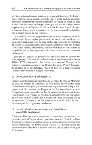 102 4 • Dynamique de la diversité biologique et activités humaines
vivrières qui contribueront à réduire les risques de famine et de disette:
maïs, manioc, patate douce, arachide, etc. D’autre part, le continent
américain a largement bénéficié du transfert du cheval, du bœuf, du porc
et des volailles venus d’Europe, ainsi que du blé. D’Afrique furent
importés le café et l’igname, et d’Asie le riz, la canne à sucre, le soja,
le bananier, les agrumes, le cocotier, etc. Le nouveau monde ne fut donc
pas le parent pauvre de ces échanges.
Le monde est devenu progressivement un vaste supermarché de la
biodiversité. Si une espèce paraît avoir un intérêt quel qu’il soit, on
essaie de l’acclimater pour en tirer profit. Mais il existe un problème
de taille: les caractéristiques biologiques attendues chez ces espèces
(croissance rapide, adaptabilité, reproduction facile), sont autant de
propriétés qui en font également de bons candidats aux invasions
biologiques.
Quelque 277 espèces de poissons ont été introduites en Europe. On
notera que près d’un tiers de ces introductions a eu lieu dans les années
1960 et 1970 (tableau 4.2). En France, on a recensé 27 espèces de
poissons introduites, contre 31 en Grande-Bretagne, 19 en Allemagne,
43 en Italie et 20 en Belgique. Plus d’un tiers de la faune piscicole
française est composé d’espèces introduites.
b) Des espèces qui «s’échappent»…
On peut avoir la surprise aujourd’hui, sur les bords du golfe du Morbihan
ou dans les marais de Guérande, de voir passer un vol d’ibis sacré
(Threskiornis aethiopicus). Ces échassiers originaires de l’Afrique nord
tropicale et bien connus des Égyptiens qui les momifiaient, se sont
échappés d’un parc animalier de la côte Atlantique et sont maintenant
«naturalisés» en France. Ils constituent actuellement une population
de plusieurs milliers d’individus. Certains ont voulu les chasser afin de
les éradiquer. D’autres y ont fait obstacle au nom du droit à la vie…
Des exemples de ce type sont nombreux.
c) Les introductions fortuites ou «accidentelles»…
la roulette écologique
C’est probablement le développement du commerce international qui
est maintenant à l’origine d’une circulation sans précédent de milliers
d’espèces végétales et animales à travers le monde, ainsi que de nombreux
micro-organismes. Sa libéralisation entraîne la multiplication des
routes commerciales dans le monde, situation qui accentue les risques
d’invasions.
 