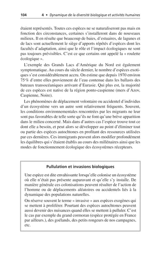 104 4 • Dynamique de la diversité biologique et activités humaines
étaient représentés. Toutes ces espèces ne se naturaliseront pas mais en
fonction des circonstances, certaines s’installeront dans de nouveaux
milieux. Il en résulte que beaucoup de baies, d’estuaires, de lagunes et
de lacs sont actuellement le siège d’apports répétés d’espèces dont les
facultés d’adaptation, ainsi que le rôle et l’impact écologiques ne sont
pas toujours prévisibles. C’est ce que certains ont appelé la «roulette
écologique».
L’exemple des Grands Lacs d’Amérique du Nord est également
symptomatique. Au cours du siècle dernier, le nombre d’espèces exoti-
ques s’est considérablement accru. On estime que depuis 1970 environ
75% d’entre elles proviennent de l’eau contenue dans les ballasts des
bateaux transocéaniques arrivant d’Eurasie. Qui plus est, la majorité
de ces espèces est native de la région ponto-caspienne (mers d’Azov,
Caspienne, Noire).
Les phénomènes de déplacement volontaire ou accidentel d’individus
d’un écosystème vers un autre sont relativement fréquents. Souvent,
les conditions environnementales rencontrées par les migrants ne leur
sont pas favorables de telle sorte qu’ils ne font qu’une brève apparition
dans le milieu concerné. Mais dans d’autres cas l’espèce trouve tout ce
dont elle a besoin, et peut alors se développer au point d’éliminer tout
ou partie des espèces autochtones en profitant des ressources utilisées
par ces dernières. Ces immigrants peuvent alors modifier profondément
les équilibres qui s’étaient établis au cours des millénaires ainsi que les
modes de fonctionnement écologique des écosystèmes récepteurs.
Pullulation et invasions biologiques
Une espèce est dite envahissante lorsqu’elle colonise un écosystème
où elle n’était pas présente auparavant et qu’elle s’y installe. De
manière générale ces colonisations peuvent résulter de l’action de
l’homme ou de déplacements aléatoires ou accidentels liés à la
dynamique des populations naturelles.
On réserve souvent le terme «invasive» aux espèces exogènes qui
se mettent à proliférer. Pourtant des espèces autochtones peuvent
aussi devenir des nuisances quand elles se mettent à pulluler. C’est
le cas par exemple du grand cormoran (espèce protégée en France
par ailleurs.), des goélands, des petits rongeurs de nos campagnes,
etc.
 