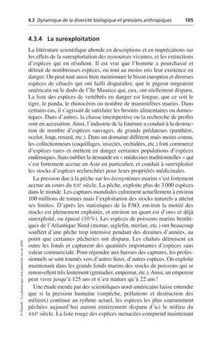 4.3 Dynamique de la diversité biologique et pressions anthropiques 105
©
Dunod
–
La
photocopie
non
autorisée
est
un
délit.
4.3.4 La surexploitation
La littérature scientifique abonde en descriptions et en imprécations sur
les effets de la surexploitation des ressources vivantes, et les extinctions
d’espèces qui en résultent. Il est vrai que l’homme a pourchassé et
détruit de nombreuses espèces, ou tout au moins mis leur existence en
danger. On peut tout aussi bien mentionner le bison européen et diverses
espèces de cétacés qui ont failli disparaître, que le pigeon migrateur
américain ou le dodo de l’île Maurice qui, eux, ont réellement disparu.
La liste des espèces de vertébrés en danger est longue, que ce soit le
tigre, le panda, le rhinocéros ou nombre de mammifères marins. Dans
certains cas, il s’agissait de satisfaire les besoins alimentaires ou domes-
tiques. Dans d’autres, la chasse intempestive ou la recherche de profits
sont en accusation. Ainsi, l’industrie de la fourrure a conduit à la destruc-
tion de nombre d’espèces sauvages, de grands prédateurs (panthère,
ocelot, loup, renard, etc.). Dans un domaine différent mais moins connu,
les collectionneurs (coquillages, insectes, orchidées, etc.) font commerce
d’espèces rares et mettent en danger certaines populations d’espèces
endémiques. Sans oublier la demande en «médecines traditionnelles» qui
s’est fortement accrue en Asie en particulier, et conduit à surexploiter
les stocks d’espèces recherchées pour leurs propriétés médicinales.
La pression due à la pêche sur les écosystèmes marins s’est fortement
accrue au cours du XXe siècle. La pêche, exploite plus de 3 000 espèces
dans le monde. Les captures mondiales culminent actuellement à environ
100 millions de tonnes mais l’exploitation des stocks naturels a atteint
ses limites. D’après les statistiques de la FAO, environ la moitié des
stocks est pleinement exploitée, et environ un quart est d’ores et déjà
surexploité, ou épuisé (10%). Les espèces de poissons marins benthi-
ques de l’Atlantique Nord (morue, aiglefin, merlan, etc.) ont beaucoup
souffert d’une pêche trop intensive pendant des dizaines d’années, au
point que certaines pêcheries ont disparu. Les chaluts détruisent en
outre les fonds et capturent des quantités importantes d’espèces sans
valeur commerciale. Pour répondre aux baisses des captures, les profes-
sionnels se sont tournés vers d’autres lieux, d’autres espèces. On exploite
maintenant dans les grands fonds marins des stocks de poissons qui se
renouvellent très lentement (grenadier, empereur, etc.).Ainsi, un empereur
peut vivre jusqu’à 125 ans et n’est mature qu’à 22 ans!
Une étude menée par des scientifiques nord-américains laisse entendre
que si la pression humaine (surpêche, pollutions et destruction des
milieux) continue au rythme actuel, les espèces les plus couramment
pêchées aujourd’hui auront entièrement disparu d’ici le milieu du
XXIe siècle. La liste rouge des espèces menacées comprend maintenant
 