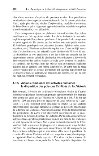 106 4 • Dynamique de la diversité biologique et activités humaines
plus d’une centaine d’espèces de poissons marins. Les populations
locales de certaines espèces se sont éteintes du fait de la surexploitation.
Ainsi, après plus de cinq siècles d’exploitation, la pêcherie de morue
de Terre-Neuve qui a largement approvisionné les marchés européens
et nord-américains, s’est effondrée.
Une conséquence majeure des pêches est la transformation des chaînes
trophiques de l’écosystème marin. La pêche industrielle intensive
exploite en priorité les poissons prédateurs à longue durée de vie qui sont
les plus appréciés. En quinze ans les océans ont ainsi perdu environ
80% de leurs grands poissons prédateurs (morues, églefins, raies, thons,
espadons, etc.). Plusieurs espèces de requins sont d’ores et déjà mena-
cées d’extinction avec des effectifs ayant diminué de 75% en 15 ans.
La disparition de ces prédateurs a eu des effets en cascade sur les
peuplements marins. Ainsi, la diminution des prédateurs a favorisé le
développement des petites espèces à cycle court comme les anchois,
les sardines, les harengs dont les stocks sont pleinement exploités
aujourd’hui, et certains sont même surexploités. D’autre part, la place
laissée vacante par les grands prédateurs est occupée rapidement par
les macro-algues, les calmars, les méduses, les oursins, etc. qui ne sont
pas particulièrement recherchés.
4.3.5 Actions combinées des activités humaines:
la disparition des poissons Cichlidés du lac Victoria
Très souvent, l’érosion de la diversité biologique résulte de l’action
combinée de plusieurs facteurs qui peuvent agir en synergie. Un exemple
bien connu est celui du lac Victoria en Afrique de l’Est. À la fin des
années 1950, un grand poisson prédateur, le Lates niloticus ou «capi-
taine», y a été introduit pour améliorer la pêche. Le lac Victoria
hébergeait alors quelques centaines d’espèces de poissons endémiques
de la famille des Cichlidés.Au cours des années 1980, le développement
des populations de Lates s’est clairement accompagné de la quasi-
disparition de dizaines d’espèces de Cichlidés. Par la suite, de nombreuses
autres espèces, qu’elles appartiennent ou non à la famille des Cichlidés,
se sont également raréfiées. Sur le plan du fonctionnement de l’éco-
système et de ses réseaux trophiques, on a assisté à une simplification
extrême: les nombreux poissons autochtones ont été remplacés par
deux espèces indigènes qui se sont mises elles aussi à proliférer: la
crevette détritivore Caridina nilotica, et un poisson zoo planctophage,
le cyprinidé Rastrineobola argentea. Ces deux espèces servent de
nourriture aux larves et aux juvéniles de Lates depuis la disparition des
 