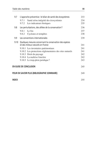 Table des matières XI
9.7 L’approche préventive: le bilan de santé des écosystèmes 233
9.7.1 Santé et/ou intégrité des écosystèmes 234
9.7.2 Les indicateurs biotiques 235
9.8 Les perturbations, des alliées de la conservation? 236
9.8.1 Le feu 237
9.8.2 Cyclones et tempêtes 238
9.9 Les conventions internationales 239
9.10 Quelques mesures concernant la conservation des espèces
et des milieux naturels en France 241
9.10.1 Les inventaires patrimoniaux 241
9.10.2 Les protections réglementaires des sites naturels 241
9.10.3 Droit du paysage 242
9.10.4 La maîtrise foncière 242
9.10.5 Le trop-plein juridique? 243
EN GUISE DE CONCLUSION 245
POUR EN SAVOIR PLUS (BIBLIOGRAPHIE SOMMAIRE) 249
INDEX 255
 