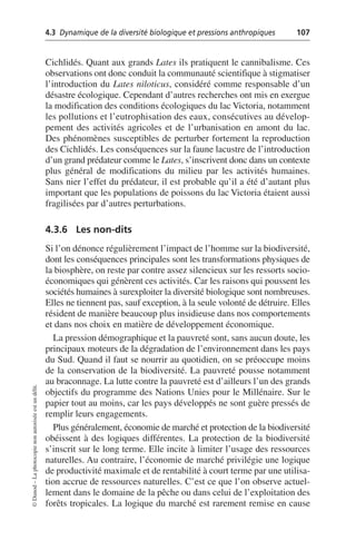 4.3 Dynamique de la diversité biologique et pressions anthropiques 107
©
Dunod
–
La
photocopie
non
autorisée
est
un
délit.
Cichlidés. Quant aux grands Lates ils pratiquent le cannibalisme. Ces
observations ont donc conduit la communauté scientifique à stigmatiser
l’introduction du Lates niloticus, considéré comme responsable d’un
désastre écologique. Cependant d’autres recherches ont mis en exergue
la modification des conditions écologiques du lac Victoria, notamment
les pollutions et l’eutrophisation des eaux, consécutives au dévelop-
pement des activités agricoles et de l’urbanisation en amont du lac.
Des phénomènes susceptibles de perturber fortement la reproduction
des Cichlidés. Les conséquences sur la faune lacustre de l’introduction
d’un grand prédateur comme le Lates, s’inscrivent donc dans un contexte
plus général de modifications du milieu par les activités humaines.
Sans nier l’effet du prédateur, il est probable qu’il a été d’autant plus
important que les populations de poissons du lac Victoria étaient aussi
fragilisées par d’autres perturbations.
4.3.6 Les non-dits
Si l’on dénonce régulièrement l’impact de l’homme sur la biodiversité,
dont les conséquences principales sont les transformations physiques de
la biosphère, on reste par contre assez silencieux sur les ressorts socio-
économiques qui génèrent ces activités. Car les raisons qui poussent les
sociétés humaines à surexploiter la diversité biologique sont nombreuses.
Elles ne tiennent pas, sauf exception, à la seule volonté de détruire. Elles
résident de manière beaucoup plus insidieuse dans nos comportements
et dans nos choix en matière de développement économique.
La pression démographique et la pauvreté sont, sans aucun doute, les
principaux moteurs de la dégradation de l’environnement dans les pays
du Sud. Quand il faut se nourrir au quotidien, on se préoccupe moins
de la conservation de la biodiversité. La pauvreté pousse notamment
au braconnage. La lutte contre la pauvreté est d’ailleurs l’un des grands
objectifs du programme des Nations Unies pour le Millénaire. Sur le
papier tout au moins, car les pays développés ne sont guère pressés de
remplir leurs engagements.
Plus généralement, économie de marché et protection de la biodiversité
obéissent à des logiques différentes. La protection de la biodiversité
s’inscrit sur le long terme. Elle incite à limiter l’usage des ressources
naturelles. Au contraire, l’économie de marché privilégie une logique
de productivité maximale et de rentabilité à court terme par une utilisa-
tion accrue de ressources naturelles. C’est ce que l’on observe actuel-
lement dans le domaine de la pêche ou dans celui de l’exploitation des
forêts tropicales. La logique du marché est rarement remise en cause
 