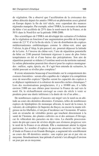 4.4 Changement climatique 109
©
Dunod
–
La
photocopie
non
autorisée
est
un
délit.
de végétation. On a observé que l’accélération de la croissance des
arbres détectée depuis les années 1980 est un phénomène assez général
en Europe depuis la fin du XIXe siècle, avec cependant des nuances
régionales marquées. Par exemple, selon l’INRA, la croissance en hauteur
du hêtre s’est accélérée de 25% dans le nord-ouest de la France, et de
50% dans le Nord-Est sur la période 1900-2000.
Des scientifiques de l’INRA ont développé des scénarios d’évolution
de la végétation en fonction d’une augmentation possible de la tempé-
rature de 2,5 °C d’ici la fin du siècle. L’aire de distribution des espèces
méditerranéennes emblématiques comme le chêne-vert, ainsi que
l’olivier, le pin d’Alep, le pin parasol, etc. pourrait dépasser la latitude
de la Loire. À l’inverse du chêne-vert, l’aire de répartition potentielle
du hêtre en 2100 pourrait fortement régresser à cause de plus fortes
températures en été et d’une baisse des précipitations. Son aire de
répartition pourrait se réduire à l’extrême nord-est du territoire national.
Le même phénomène pourrait être observé pour les espèces montagnar-
des: mélèze, sapin, épicéa, etc. Il s’agit bien entendu de scénarios, la
réalité pouvant se révéler plus complexe!
Il existe néanmoins beaucoup d’incertitudes sur le comportement des
essences forestières: seront-elles capables de s’adapter à la compétition
avec de nouvelles espèces? Quelles seront les capacités des espèces à
se déplacer rapidement et à coloniser de nouvelles niches climatiques?
Lors des recolonisations postglaciaires, il y a 10 000 ans, il a fallu
environ 2 000 ans aux chênes pour traverser la France du sud vers le
nord. Or, le réchauffement envisagé au cours du siècle à venir se
produira pour une durée inférieure à la durée de vie d’un arbre…
De nombreuses espèces d’insectes ont migré vers le nord ou en alti-
tude au cours des dernières décennies. Certaines, telles de nombreuses
espèces de lépidoptères (le monarque africain, le nacré de la ronce, le
vulcain), de coléoptères (le bupestre du thuya), ou encore la mante reli-
gieuse ou les libellules, n’ont pas d’incidence sur l’économie. D’autres
sont en revanche de véritables pestes qui touchent directement à la
santé de l’homme, des plantes cultivées ou et des animaux d’élevage,
car ils véhiculent des parasites ou des virus. La chenille procession-
naire du pin qui cause de sévères dégâts aux résineux progresse vers
le nord de la France et en altitude. Elle a maintenant atteint la région
parisienne. Le nombre d’espèces de pucerons observés sur huit sites
d’étude en France et en Grande-Bretagne, a augmenté très sensiblement
au cours des 40 dernières années: une espèce par an et par site en
moyenne. Simultanément, leur période d’activité s’est allongée d’environ
un jour par an en moyenne.
 