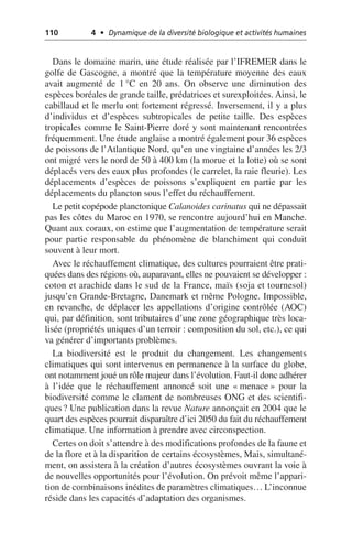 110 4 • Dynamique de la diversité biologique et activités humaines
Dans le domaine marin, une étude réalisée par l’IFREMER dans le
golfe de Gascogne, a montré que la température moyenne des eaux
avait augmenté de 1 °C en 20 ans. On observe une diminution des
espèces boréales de grande taille, prédatrices et surexploitées. Ainsi, le
cabillaud et le merlu ont fortement régressé. Inversement, il y a plus
d’individus et d’espèces subtropicales de petite taille. Des espèces
tropicales comme le Saint-Pierre doré y sont maintenant rencontrées
fréquemment. Une étude anglaise a montré également pour 36 espèces
de poissons de l’Atlantique Nord, qu’en une vingtaine d’années les 2/3
ont migré vers le nord de 50 à 400 km (la morue et la lotte) où se sont
déplacés vers des eaux plus profondes (le carrelet, la raie fleurie). Les
déplacements d’espèces de poissons s’expliquent en partie par les
déplacements du plancton sous l’effet du réchauffement.
Le petit copépode planctonique Calanoides carinatus qui ne dépassait
pas les côtes du Maroc en 1970, se rencontre aujourd’hui en Manche.
Quant aux coraux, on estime que l’augmentation de température serait
pour partie responsable du phénomène de blanchiment qui conduit
souvent à leur mort.
Avec le réchauffement climatique, des cultures pourraient être prati-
quées dans des régions où, auparavant, elles ne pouvaient se développer:
coton et arachide dans le sud de la France, maïs (soja et tournesol)
jusqu’en Grande-Bretagne, Danemark et même Pologne. Impossible,
en revanche, de déplacer les appellations d’origine contrôlée (AOC)
qui, par définition, sont tributaires d’une zone géographique très loca-
lisée (propriétés uniques d’un terroir: composition du sol, etc.), ce qui
va générer d’importants problèmes.
La biodiversité est le produit du changement. Les changements
climatiques qui sont intervenus en permanence à la surface du globe,
ont notamment joué un rôle majeur dans l’évolution. Faut-il donc adhérer
à l’idée que le réchauffement annoncé soit une «menace» pour la
biodiversité comme le clament de nombreuses ONG et des scientifi-
ques? Une publication dans la revue Nature annonçait en 2004 que le
quart des espèces pourrait disparaître d’ici 2050 du fait du réchauffement
climatique. Une information à prendre avec circonspection.
Certes on doit s’attendre à des modifications profondes de la faune et
de la flore et à la disparition de certains écosystèmes, Mais, simultané-
ment, on assistera à la création d’autres écosystèmes ouvrant la voie à
de nouvelles opportunités pour l’évolution. On prévoit même l’appari-
tion de combinaisons inédites de paramètres climatiques… L’inconnue
réside dans les capacités d’adaptation des organismes.
 