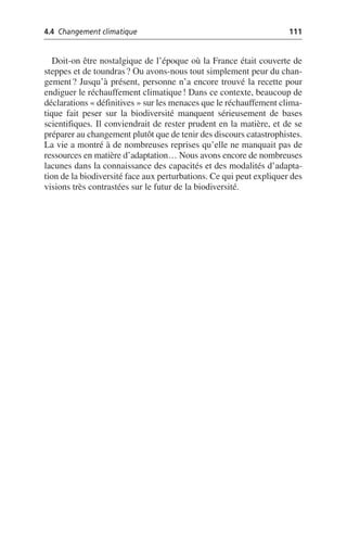 4.4 Changement climatique 111
Doit-on être nostalgique de l’époque où la France était couverte de
steppes et de toundras? Ou avons-nous tout simplement peur du chan-
gement? Jusqu’à présent, personne n’a encore trouvé la recette pour
endiguer le réchauffement climatique! Dans ce contexte, beaucoup de
déclarations «définitives» sur les menaces que le réchauffement clima-
tique fait peser sur la biodiversité manquent sérieusement de bases
scientifiques. Il conviendrait de rester prudent en la matière, et de se
préparer au changement plutôt que de tenir des discours catastrophistes.
La vie a montré à de nombreuses reprises qu’elle ne manquait pas de
ressources en matière d’adaptation… Nous avons encore de nombreuses
lacunes dans la connaissance des capacités et des modalités d’adapta-
tion de la biodiversité face aux perturbations. Ce qui peut expliquer des
visions très contrastées sur le futur de la biodiversité.
 
