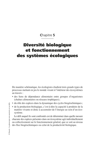 ©
Dunod
–
La
photocopie
non
autorisée
est
un
délit.
Chapitre 5
Diversité biologique
et fonctionnement
des systèmes écologiques
De manière schématique, les écologistes étudient trois grands types de
processus mettant en jeu le monde vivant à l’intérieur des écosystèmes
au travers:
• des liens de dépendance alimentaire entre groupes d’organismes
(chaînes alimentaires ou réseaux trophiques);
• du rôle des espèces dans la dynamique des cycles biogéochimiques;
• de la production biologique, c’est-à-dire la capacité à produire de la
matière vivante et donc à accumuler de l’énergie au sein d’un éco-
système.
Le défi auquel ils sont confrontés est de déterminer dans quelle mesure
chacune des espèces présentes dans un écosystème agit individuellement
ou collectivement sur le fonctionnement général, que ce soit au niveau
des flux biogéochimiques ou celui de la productivité biologique.
 