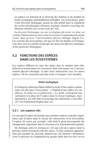 5.2 Fonctions des espèces dans les écosystèmes 115
©
Dunod
–
La
photocopie
non
autorisée
est
un
délit.
en espèces est fonction de la diversité des habitats et du nombre de
niches écologiques potentiellement utilisables. Les écosystèmes, grâce
à leur diversité biologique, jouent un rôle global dans la régulation
des cycles géochimiques (fixation, stockage, transfert, recyclage des
éléments nutritifs, etc.) et du cycle de l’eau.
La diversité biologique, au sens écologique du terme, est donc un
système d’interactions au sein et entre les niveaux d’organisation du monde
vivant, ainsi qu’avec l’environnement physico-chimique (figure 5.1).
Les activités des écosystèmes, tels que les flux de matière et d’énergie,
sont ainsi sous le contrôle réciproque des processus physico-chimiques
et des processus biologiques.
5.2 FONCTIONS DES ESPÈCES
DANS LES ÉCOSYSTÈMES
Les espèces diffèrent les unes des autres dans la manière dont elles
utilisent et transforment les ressources, dans leur impact sur l’environ-
nement physico-chimique, et dans leurs interactions avec les autres
espèces. On les caractérise par leur niche écologique (voir encadré).
5.2.1 Les espèces clés
Le concept d’espèce clé postule que certaines espèces sont plus impor-
tantes que d’autres dans le réseau des interactions d’un écosystème.
L’espèce clé serait, par exemple, celle dont la perte provoquerait des
changements importants dans la structure et le fonctionnement général.
On distingue ainsi les prédateurs clés qui sont des espèces dont la
présence limite fortement celle des autres. À cette catégorie appartien-
nent par exemple les poissons planctivores (ils limitent l’abondance,
voire la présence de zooplancton de grande taille dans les lacs) ou les
Niche écologique
L’écologiste américain Odum définit la niche d’une espèce comme
étant son rôle dans l’écosystème: «l’habitat d’une espèce est son
adresse, la niche est sa profession». La niche correspond non
seulement à la place de l’espèce dans le réseau trophique, mais
également à son rôle dans le recyclage des nutriments, à son effet
sur l’environnement biophysique, etc.
 