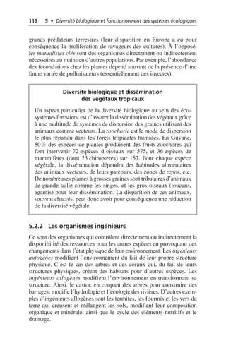 116 5 • Diversité biologique et fonctionnement des systèmes écologiques
grands prédateurs terrestres (leur disparition en Europe a eu pour
conséquence la prolifération de ravageurs des cultures). À l’opposé,
les mutualistes clés sont des organismes directement ou indirectement
nécessaires au maintien d’autres populations. Par exemple, l’abondance
des fécondations chez les plantes dépend souvent de la présence d’une
faune variée de pollinisateurs (essentiellement des insectes).
5.2.2 Les organismes ingénieurs
Ce sont des organismes qui contrôlent directement ou indirectement la
disponibilité des ressources pour les autres espèces en provoquant des
changements dans l’état physique de leur environnement. Les ingénieurs
autogènes modifient l’environnement du fait de leur propre structure
physique. C’est le cas des arbres et des coraux qui, du fait de leurs
structures physiques, créent des habitats pour d’autres espèces. Les
ingénieurs allogènes modifient l’environnement en transformant sa
structure. Ainsi, le castor, en coupant des arbres pour construire des
barrages, modifie l’hydrologie et l’écologie des rivières. D’autres exem-
ples d’ingénieurs allogènes sont les termites, les fourmis et les vers de
terre qui creusent et mélangent les sols, modifient leur composition
organique et minérale, ainsi que le cycle des éléments nutritifs et le
drainage.
Diversité biologique et dissémination
des végétaux tropicaux
Un aspect particulier de la diversité biologique au sein des éco-
systèmes forestiers, est d’assurer la dissémination des végétaux grâce
à une multitude de systèmes de dispersion des graines utilisant des
animaux comme vecteurs. La zoochorie est le mode de dispersion
le plus répandu dans les forêts tropicales humides. En Guyane,
80% des espèces de plantes produisent des fruits zoochores qui
font intervenir 72 espèces d’oiseaux sur 575, et 36 espèces de
mammifères (dont 23 chiroptères) sur 157. Pour chaque espèce
végétale, la dissémination dépendra des habitudes alimentaires
des animaux vecteurs, de leurs parcours, des zones de repos, etc.
De nombreuses plantes à grosses graines sont tributaires d’animaux
de grande taille comme les singes, et les gros oiseaux (toucans,
agamis) pour leur dissémination. La disparition de ces animaux,
souvent chassés, peut donc avoir pour conséquence une réduction
de la diversité végétale.
 