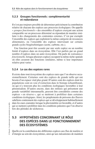 5.3 Rôle des espèces dans le fonctionnement des écosystèmes 117
©
Dunod
–
La
photocopie
non
autorisée
est
un
délit.
5.2.3 Groupes fonctionnels: complémentarité
et redondance
Il n’est pas toujours possible de déterminer précisément la contribution
relative de chacune des espèces aux processus écologiques. On appelle
«groupes fonctionnels» des ensembles d’espèces exerçant une action
comparable sur un processus déterminé ou répondant de manière simi-
laire à des changements des contraintes externes. C’est par exemple
l’ensemble des espèces qui exploitent la même catégorie de ressources
alimentaires, ou l’ensemble des espèces intervenant sur certains
grands cycles biogéochimiques (azote, carbone, etc.).
Une fonction peut être assurée par une seule espèce ou un nombre
limité d’espèces dans un écosystème. Elle l’est parfois par un grand
nombre d’espèces dans un autre écosystème. On parle de redondance
fonctionnelle, lorsque plusieurs espèces occupent la même niche spatiale
où elles assurent des fonctions similaires, même si leur importance
relative peut varier.
5.2.4 Le cas des espèces rares
Il existe dans tout écosystème des espèces rares que l’on observe occa-
sionnellement. Certaines sont des espèces de grande taille qui ont
besoin d’un espace vital plus grand. D’autres sont des espèces dont les
populations sont en voie d’extinction dans le biotope échantillonné,
ou qui n’y trouvent plus les conditions écologiques favorables à leur
pérennisation. D’autres encore, dans des milieux qui présentent une
grande variabilité interannuelle, peuvent être considérées comme des
espèces «en réserve», qui se mettront à proliférer dans certaines
conditions écologiques. Ainsi, les peuplements de poissons des fleuves
sahéliens contiennent des espèces qui se développement habituellement
dans les eaux courantes lorsque la pluviométrie est favorable, et d’autres
qui se mettent à proliférer dans les conditions palustres que l’on observe
lors des périodes de sécheresse.
5.3 HYPOTHÈSES CONCERNANT LE RÔLE
DES ESPÈCES DANS LE FONCTIONNEMENT
DES ÉCOSYSTÈMES
Quelle est la contribution des différentes espèces aux flux de matière et
d’énergie au sein des écosystèmes, ainsi qu’aux mécanismes de maintien
 