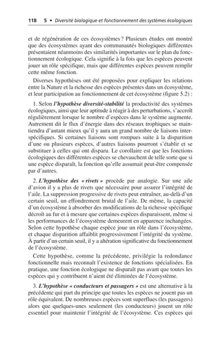 118 5 • Diversité biologique et fonctionnement des systèmes écologiques
et de régénération de ces écosystèmes? Plusieurs études ont montré
que des écosystèmes ayant des communautés biologiques différentes
présentaient néanmoins des similarités importantes sur le plan du fonc-
tionnement écologique. Cela signifie à la fois que les espèces peuvent
jouer un rôle spécifique, mais que différentes espèces peuvent remplir
cette même fonction.
Diverses hypothèses ont été proposées pour expliquer les relations
entre la Nature et la richesse des espèces présentes dans un écosystème,
et leur participation au fonctionnement de cet écosystème (figure 5.2):
1. Selon l’hypothèse diversité-stabilité la productivité des systèmes
écologiques, ainsi que leur aptitude à réagir à des perturbations, s’accroît
régulièrement lorsque le nombre d’espèces dans le système augmente.
Autrement dit le flux d’énergie dans des réseaux trophiques se main-
tiendra d’autant mieux qu’il y aura un grand nombre de liaisons inter-
spécifiques. Si certaines liaisons sont rompues suite à la disparition
d’une ou plusieurs espèces, d’autres liaisons pourront s’établir et se
substituer à celles qui ont disparu. Le corollaire est que les fonctions
écologiques des différentes espèces se chevauchent de telle sorte que si
une espèce disparaît, la fonction qu’elle assumait peut-être compensée
par d’autres.
2. L’hypothèse des «rivets» procède par analogie. Sur une aile
d’avion il y a plus de rivets que nécessaire pour assurer l’intégrité de
l’aile. La suppression progressive de rivets peut entraîner, au-delà d’un
certain seuil, un effondrement brutal de l’aile. De même, la capacité
d’un écosystème à absorber des modifications de la richesse spécifique
décroît au fur et à mesure que certaines espèces disparaissent, même si
les performances de l’écosystème demeurent en apparence inchangées.
Selon cette hypothèse chaque espèce joue un rôle dans l’écosystème,
et chaque disparition affaiblit progressivement l’intégrité du système.
À partir d’un certain seuil, il y a altération significative du fonctionnement
de l’écosystème.
Cette hypothèse, comme la précédente, privilégie la redondance
fonctionnelle mais reconnaît l’existence de fonctions spécialisées. En
pratique, une fonction écologique ne disparaît pas avant que toutes les
espèces qui y contribuent n’aient été éliminées de l’écosystème.
3. L’hypothèse «conducteurs et passagers» est une alternative à la
précédente qui part du principe que toutes les espèces ne jouent pas un
rôle équivalent. De nombreuses espèces sont superflues (les passagers)
alors que quelques-unes seulement (les conducteurs) jouent un rôle
essentiel pour maintenir l’intégrité de l’écosystème. Ces espèces qui
 
