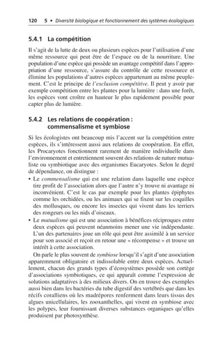 120 5 • Diversité biologique et fonctionnement des systèmes écologiques
5.4.1 La compétition
Il s’agit de la lutte de deux ou plusieurs espèces pour l’utilisation d’une
même ressource qui peut être de l’espace ou de la nourriture. Une
population d’une espèce qui possède un avantage compétitif dans l’appro-
priation d’une ressource, s’assure du contrôle de cette ressource et
élimine les populations d’autres espèces appartenant au même peuple-
ment. C’est le principe de l’exclusion compétitive. Il peut y avoir par
exemple compétition entre les plantes pour la lumière: dans une forêt,
les espèces vont croître en hauteur le plus rapidement possible pour
capter plus de lumière.
5.4.2 Les relations de coopération:
commensalisme et symbiose
Si les écologistes ont beaucoup mis l’accent sur la compétition entre
espèces, ils s’intéressent aussi aux relations de coopération. En effet,
les Procaryotes fonctionnent rarement de manière individuelle dans
l’environnement et entretiennent souvent des relations de nature mutua-
liste ou symbiotique avec des organismes Eucaryotes. Selon le degré
de dépendance, on distingue:
• Le commensalisme qui est une relation dans laquelle une espèce
tire profit de l’association alors que l’autre n’y trouve ni avantage ni
inconvénient. C’est le cas par exemple pour les plantes épiphytes
comme les orchidées, ou les animaux qui se fixent sur les coquilles
des mollusques, ou encore les insectes qui vivent dans les terriers
des rongeurs ou les nids d’oiseaux.
• Le mutualisme qui est une association à bénéfices réciproques entre
deux espèces qui peuvent néanmoins mener une vie indépendante.
L’un des partenaires joue un rôle qui peut être assimilé à un service
pour son associé et reçoit en retour une «récompense» et trouve un
intérêt à cette association.
On parle le plus souvent de symbiose lorsqu’il s’agit d’une association
apparemment obligatoire et indissoluble entre deux espèces. Actuel-
lement, chacun des grands types d’écosystèmes possède son cortège
d’associations symbiotiques, ce qui apparaît comme l’expression de
solutions adaptatives à des milieux divers. On en trouve des exemples
aussi bien dans les bactéries du tube digestif des vertébrés que dans les
récifs coralliens où les madrépores renferment dans leurs tissus des
algues unicellulaires, les zooxanthelles, qui vivent en symbiose avec
les polypes, leur fournissant diverses substances organiques qu’elles
produisent par photosynthèse.
 