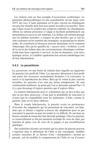 5.4 Les relations de voisinage entre espèces 121
©
Dunod
–
La
photocopie
non
autorisée
est
un
délit.
Les lichens sont un bon exemple d’association symbiotique. Le
partenaire photosynthétique est une cyanobactérie ou une algue verte
(85% des cas). L’autre partenaire est le plus souvent un champignon
ascomycète (famille dont font aussi partie la truffe et la morille). Alors
que l’algue assure la synthèse des composés carbonés, les champignons
offrent un substrat protecteur à l’algue et facilitent probablement son
alimentation en eau et en sels minéraux. Les lichens ont colonisé presque
tous les habitats terrestres, y compris les plus hostiles, que ce soit les
côtes rocheuses ou les sommets des montagnes, en passant par les déserts
arides. Ils constituent la biomasse terrestre dominante sur le continent
Antarctique. On a pu les qualifier de «success story» évolutive. La clé
de la survie des lichens dans des environnements climatiques extrêmes
réside dans leurs capacités à survivre, en état de dormance, à un stress
hydrique sévère, et à rétablir rapidement leur activité métabolique lors
de leur réhydratation.
5.4.3 Le parasitisme
Le parasitisme est une forme de relation dans laquelle un organisme
(le parasite) tire profit de l’hôte. Les parasites détournent à leur profit
une partie des ressources normalement destinées à la croissance, la
survie et la reproduction des hôtes. Bien qu’ils soient le plus souvent
invisibles, les parasites n’en sont pas moins omniprésents. Ils sont
extrêmement nombreux, au point que l’on se demande aujourd’hui s’il
n’y a pas davantage d’espèces parasites que d’espèces libres.
La relation hôte/parasite peut se schématiser par un face-à-face qui
met en jeu deux processus: d’une part la probabilité de rencontre et
d’autre part la compatibilité entre les partenaires. L’hôte, comme le
parasite, joue sur les deux tableaux.
Dans le couple hôte/parasite, le parasite essaie en permanence
d’inventer des adaptations qui lui permettent de rencontrer son hôte,
alors que ce dernier s’ingénie à trouver des adaptations pour ne pas
rencontrer le parasite ou pour lui rendre la vie difficile. Ils ont donc un
besoin constant de renouveler leur diversité génétique. Chez les parasites
ce renouvellement se fait par mutation (exemple du virus du sida), par
transfert de gènes (cas du virus de la grippe) et par recombinaison
génétique.
Des recherches récentes ont montré que les gènes du parasite peuvent
s’exprimer dans le phénotype de l’hôte et par conséquent, modifier
certains caractères de ce dernier. Cette «manipulation» permet au
parasite, soit de modifier le comportement de l’hôte en vue d’assurer
 