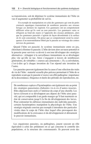 122 5 • Diversité biologique et fonctionnement des systèmes écologiques
sa transmission, soit de déprimer le système immunitaire de l’hôte en
vue d’augmenter sa probabilité de survie.
Un exemple de manipulation est celui des gammares qui sont de petits
crustacés aquatiques transmettant de nombreux parasites aux oiseaux
lorsque ces derniers les ingèrent. Ces gammares ont un comportement
différent selon qu’ils sont ou non parasités. Les gammares sains se
réfugient au fond des mares à l’approche des oiseaux prédateurs, alors
que les gammares parasités s’agitent de façon désordonnée à la surface
où ils sont consommés. On pense que ce comportement serait la consé-
quence d’un neuromédiateur libéré par le parasite au voisinage des centres
nerveux du gammare.
Quand l’hôte est parasité, le système immunitaire entre en jeu,
cherchant à éliminer le parasite. L’hôte devient alors un tueur potentiel et
le parasite pour survivre va devoir à son tour développer des stratégies
alternatives: échapper à la surveillance immunitaire ou se développer
plus vite qu’elle ne tue. Ainsi s’engagent à travers de nombreuses
générations, de véritables «courses aux armements». Il y a coévolution,
c’est-à-dire qu’à chaque invention de l’un répond une invention de
l’autre.
Les parasites peuvent également être la cause d’une sélection des traits
de vie de l’hôte: maturité sexuelle plus précoce permettant à l’hôte de se
reproduire avant que le parasite n’exerce son effet pathogène; importance
de la descendance, fréquence et durée des périodes de reproduction, etc.
Les organismes parasites, ou pathogènes, jouent souvent un rôle
équivalent à celui des prédateurs en ce qui concerne le contrôle des
populations, et la structure des communautés. Ils peuvent avoir des
De nombreuses espèces d’hyménoptères ont également mis au point
des stratégies parasitaires élaborées vis-à-vis d’autres insectes.
Elles déposent leurs œufs à l’intérieur du corps d’une chenille. Les
larves éclosent et se développent aux dépens de l’hôte ainsi para-
sité, qui est comparable à un garde-manger qu’il faut maintenir en
état de conservation jusqu’à la fin du développement des larves.
Pour contourner les défenses immunitaires des individus parasités,
certains hyménoptères manipulent la physiologie de l’hôte. Une
stratégie originale consiste par exemple à introduire des particules
virales dans le corps de l’hôte chez lequel elles provoquent des
modifications de la croissance et du développement et détournent
le pouvoir immunitaire.
 