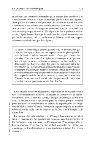 5.5 Chaînes et réseaux trophiques 125
©
Dunod
–
La
photocopie
non
autorisée
est
un
délit.
en utilisant des substances minérales qu’ils puisent dans le milieu. Ces
«producteurs primaires» sont de manière générale tous les végétaux
ainsi que des bactéries et des protistes. Ils servent de nourriture à des
«herbivores» eux-mêmes consommés par des «carnivores». Tous les
animaux ainsi que des champignons et des bactéries qui se nourrissent
de matière organique vivante ou détritique sont des organismes hétéro-
trophes. Après la mort des organismes la matière organique est recyclée
par des décomposeurs qui la transforment en éléments minéraux simples,
de nouveau assimilables par les végétaux.
Les éléments minéraux nécessaires à la production de matière vivante
sont virtuellement indestructibles. En théorie, ils sont recyclés en perma-
nence dans l’écosystème. Par contre, l’énergie biochimique accumulée
dans la matière vivante des autotrophes se dissipe progressivement
pour entretenir le métabolisme et assurer la reproduction des orga-
nismes hétérotrophes. C’est la raison pour laquelle on parle de manière
schématique de cycle pour la matière, et de flux pour l’énergie (voir
figure 5.4).
La matière (les sels minéraux) et l’énergie biochimique circulent
ainsi en permanence des producteurs primaires vers les herbivores et
les carnivores, ainsi que vers les décomposeurs. Pour comprendre le
fonctionnement d’un écosystème il faut connaître les processus
d’échange, de transformation, et d’accumulation à travers les formes
vivantes.
La diversité métabolique est plus grande chez les Procaryotes que
chez les Eucaryotes. Il existe des espèces phototrophes qui utili-
sent la lumière solaire comme source d’énergie, comme les
cyanobactéries ainsi que des espèces chimiotrophes qui puisent
leur énergie dans les substances chimiques de leur milieu. La
découverte des bactéries dans les sources hydrothermales des
profondeurs de l’océan a mis en évidence que dans ces écosystèmes
totalement originaux, les bactéries assument le rôle de producteurs
primaires de matière organique en tirant leur énergie de l’oxydation
de composés soufrés (bactéries sulfo-oxydantes) et du méthane.
Diverses études ont confirmé depuis l’importance de la chimio-
synthèse comme générateur de vie dans l’océan.
 