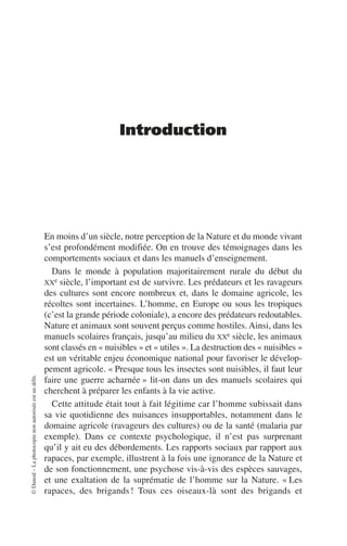 ©
Dunod
–
La
photocopie
non
autorisée
est
un
délit.
Introduction
En moins d’un siècle, notre perception de la Nature et du monde vivant
s’est profondément modifiée. On en trouve des témoignages dans les
comportements sociaux et dans les manuels d’enseignement.
Dans le monde à population majoritairement rurale du début du
XXe siècle, l’important est de survivre. Les prédateurs et les ravageurs
des cultures sont encore nombreux et, dans le domaine agricole, les
récoltes sont incertaines. L’homme, en Europe ou sous les tropiques
(c’est la grande période coloniale), a encore des prédateurs redoutables.
Nature et animaux sont souvent perçus comme hostiles. Ainsi, dans les
manuels scolaires français, jusqu’au milieu du XXe siècle, les animaux
sont classés en «nuisibles» et «utiles». La destruction des «nuisibles»
est un véritable enjeu économique national pour favoriser le dévelop-
pement agricole. «Presque tous les insectes sont nuisibles, il faut leur
faire une guerre acharnée» lit-on dans un des manuels scolaires qui
cherchent à préparer les enfants à la vie active.
Cette attitude était tout à fait légitime car l’homme subissait dans
sa vie quotidienne des nuisances insupportables, notamment dans le
domaine agricole (ravageurs des cultures) ou de la santé (malaria par
exemple). Dans ce contexte psychologique, il n’est pas surprenant
qu’il y ait eu des débordements. Les rapports sociaux par rapport aux
rapaces, par exemple, illustrent à la fois une ignorance de la Nature et
de son fonctionnement, une psychose vis-à-vis des espèces sauvages,
et une exaltation de la suprématie de l’homme sur la Nature. «Les
rapaces, des brigands! Tous ces oiseaux-là sont des brigands et
 