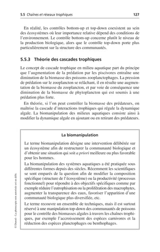 5.5 Chaînes et réseaux trophiques 127
©
Dunod
–
La
photocopie
non
autorisée
est
un
délit.
En réalité, les contrôles bottom-up et top-down coexistent au sein
des écosystèmes où leur importance relative dépend des conditions de
l’environnement. Le contrôle bottom-up concerne plutôt le niveau de
la production biologique, alors que le contrôle top-down porte plus
particulièrement sur la structure des communautés.
5.5.3 Théorie des cascades trophiques
Le concept de cascade trophique en milieu aquatique part du principe
que l’augmentation de la prédation par les piscivores entraîne une
diminution de la biomasse des poissons zooplanctophages. La pression
de prédation sur le zooplancton se relâchant, il en résulte une augmen-
tation de la biomasse du zooplancton, et par voie de conséquence une
diminution de la biomasse de phytoplancton qui est soumis à une
prédation plus forte.
En théorie, si l’on peut contrôler la biomasse des prédateurs, on
maîtrise la cascade d’interactions trophiques qui régule la dynamique
algale. La biomanipulation des milieux aquatiques consiste ainsi à
modifier la dynamique algale en ajoutant ou en retirant des prédateurs.
La biomanipulation
Le terme biomanipulation désigne une intervention délibérée sur
un écosystème afin de restructurer la communauté biologique et
d’obtenir une situation qui soit a priori meilleure ou plus favorable
pour les hommes.
La biomanipulation des systèmes aquatiques a été pratiquée sous
différentes formes depuis des siècles. Récemment les scientifiques
se sont emparés de la question afin de modifier la composition
spécifique (structure de l’écosystème) ou la productivité (processus
fonctionnel) pour répondre à des objectifs spécifiques comme par
exemple réduire l’eutrophisation ou la prolifération des macrophytes,
augmenter la transparence des eaux, favoriser l’apparition d’une
communauté biologique plus diversifiée, etc.
Le terme recouvre un ensemble de techniques, mais il est surtout
réservé à une manipulation top-down des communautés de poissons
pour le contrôle des biomasses algales à travers les chaînes trophi-
ques, par exemple l’accroissement des espèces carnivores et la
réduction des espèces planctophages ou benthophages.
 