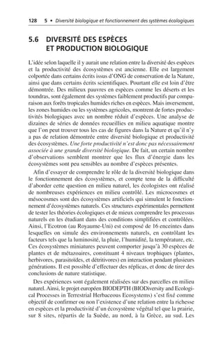 128 5 • Diversité biologique et fonctionnement des systèmes écologiques
5.6 DIVERSITÉ DES ESPÈCES
ET PRODUCTION BIOLOGIQUE
L’idée selon laquelle il y aurait une relation entre la diversité des espèces
et la productivité des écosystèmes est ancienne. Elle est largement
colportée dans certains écrits issus d’ONG de conservation de la Nature,
ainsi que dans certains écrits scientifiques. Pourtant elle est loin d’être
démontrée. Des milieux pauvres en espèces comme les déserts et les
toundras, sont également des systèmes faiblement productifs par compa-
raison aux forêts tropicales humides riches en espèces. Mais inversement,
les zones humides ou les systèmes agricoles, montrent de fortes produc-
tivités biologiques avec un nombre réduit d’espèces. Une analyse de
dizaines de séries de données recueillies en milieu aquatique montre
que l’on peut trouver tous les cas de figures dans la Nature et qu’il n’y
a pas de relation démontrée entre diversité biologique et productivité
des écosystèmes. Une forte productivité n’est donc pas nécessairement
associée à une grande diversité biologique. De fait, un certain nombre
d’observations semblent montrer que les flux d’énergie dans les
écosystèmes sont peu sensibles au nombre d’espèces présentes.
Afin d’essayer de comprendre le rôle de la diversité biologique dans
le fonctionnement des écosystèmes, et compte tenu de la difficulté
d’aborder cette question en milieu naturel, les écologistes ont réalisé
de nombreuses expériences en milieu contrôlé. Les microcosmes et
mésocosmes sont des écosystèmes artificiels qui simulent le fonction-
nement d’écosystèmes naturels. Ces structures expérimentales permettent
de tester les théories écologiques et de mieux comprendre les processus
naturels en les étudiant dans des conditions simplifiées et contrôlées.
Ainsi, l’Ecotron (au Royaume-Uni) est composé de 16 enceintes dans
lesquelles on simule des environnements naturels, en contrôlant les
facteurs tels que la luminosité, la pluie, l’humidité, la température, etc.
Ces écosystèmes miniatures peuvent comporter jusqu’à 30 espèces de
plantes et de métazoaires, constituant 4 niveaux trophiques (plantes,
herbivores, parasitoïdes, et détritivores) en interaction pendant plusieurs
générations. Il est possible d’effectuer des réplicas, et donc de tirer des
conclusions de nature statistique.
Des expériences sont également réalisées sur des parcelles en milieu
naturel.Ainsi, le projet européen BIODEPTH (BIODiversity and Ecologi-
cal Processes in Terrestrial Herbaceous Ecosystems) s’est fixé comme
objectif de confirmer ou non l’existence d’une relation entre la richesse
en espèces et la productivité d’un écosystème végétal tel que la prairie,
sur 8 sites, répartis de la Suède, au nord, à la Grèce, au sud. Les
 