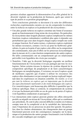 5.6 Diversité des espèces et production biologique 129
©
Dunod
–
La
photocopie
non
autorisée
est
un
délit.
premiers résultats apportent la démonstration d’un effet général de la
diversité végétale sur la production de biomasse, quels que soient le
type de prairie et sa position géographique.
Trois conclusions générales se dessinent à la suite des différentes
recherches expérimentales menées en vue de comprendre la relation
entre la richesse en espèces et la productivité des écosystèmes:
• Une plus grande richesse en espèces constitue une forme d’assurance
quant au fonctionnement à long terme des écosystèmes. En particulier,
les écosystèmes dans lesquels plusieurs espèces remplissent les mêmes
fonctions (espèces redondantes) semblent plus aptes à répondre aux
perturbations que ceux dans lesquels chaque espèce remplit une seule
et unique fonction. En d’autres termes, si plusieurs espèces exploitent
les mêmes ressources, comme c’est le cas pour les herbivores géné-
ralistes, le gain ou la perte d’une espèce a des effets sur la composition
des communautés, mais peu d’effets sur les processus écosystémiques
dans la mesure où il y a une réaction compensatoire des autres espèces.
De telles communautés ont un comportement qui est relativement
prévisible (voir hypothèse des rivets par exemple).
• Toutefois, l’idée que la diversité biologique engendre un meilleur
fonctionnement de l’écosystème n’est pas partagée par tous les éco-
logistes. Selon certains travaux la réponse du système dépend de la
composition spécifique du peuplement et de leurs caractéristiques
biologiques ou morphologiques. L’existence ou non d’espèces ayant
de meilleures capacités que d’autres à utiliser les ressources (les
espèces dites dominantes) est par exemple un facteur explicatif impor-
tant dans les expériences en situation contrôlée. En réalité, ce n’est
pas tant la richesse en espèces qui est importante que la diversité
des types fonctionnels représentés et des traits biologiques des espèces.
Ces caractéristiques sont beaucoup plus difficiles à quantifier que la
richesse spécifique. Dans ce contexte, le comportement du système
n’est pas facilement prévisible en cas de gain ou de pertes d’espèces
(voir hypothèse conducteurs et passagers).
• Les interactions entre espèces peuvent générer des effets rétroactifs
positifs ou négatifs au niveau de l’écosystème, effets qui se combinent
aux précédents. Ils sont le plus souvent difficiles à mettre en évidence
compte tenu de la complexité et de la variabilité des interactions,
mais l’importance de ces processus ne peut être ignorée. En particu-
lier, dans les chaînes alimentaires, des changements dans un groupe
fonctionnel peuvent avoir des conséquences marquées sur la dyna-
mique et la production des autres groupes fonctionnels (voir la théorie
des cascades trophiques par exemple).
 