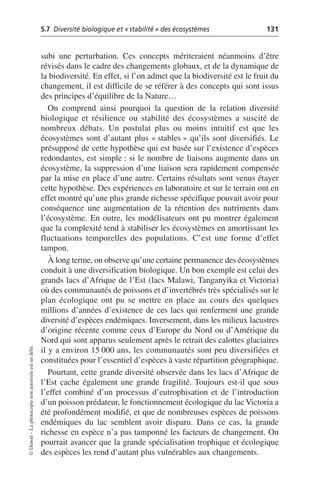 5.7 Diversité biologique et «stabilité» des écosystèmes 131
©
Dunod
–
La
photocopie
non
autorisée
est
un
délit.
subi une perturbation. Ces concepts mériteraient néanmoins d’être
révisés dans le cadre des changements globaux, et de la dynamique de
la biodiversité. En effet, si l’on admet que la biodiversité est le fruit du
changement, il est difficile de se référer à des concepts qui sont issus
des principes d’équilibre de la Nature…
On comprend ainsi pourquoi la question de la relation diversité
biologique et résilience ou stabilité des écosystèmes a suscité de
nombreux débats. Un postulat plus ou moins intuitif est que les
écosystèmes sont d’autant plus «stables» qu’ils sont diversifiés. Le
présupposé de cette hypothèse qui est basée sur l’existence d’espèces
redondantes, est simple: si le nombre de liaisons augmente dans un
écosystème, la suppression d’une liaison sera rapidement compensée
par la mise en place d’une autre. Certains résultats sont venus étayer
cette hypothèse. Des expériences en laboratoire et sur le terrain ont en
effet montré qu’une plus grande richesse spécifique pouvait avoir pour
conséquence une augmentation de la rétention des nutriments dans
l’écosystème. En outre, les modélisateurs ont pu montrer également
que la complexité tend à stabiliser les écosystèmes en amortissant les
fluctuations temporelles des populations. C’est une forme d’effet
tampon.
À long terme, on observe qu’une certaine permanence des écosystèmes
conduit à une diversification biologique. Un bon exemple est celui des
grands lacs d’Afrique de l’Est (lacs Malawi, Tanganyika et Victoria)
où des communautés de poissons et d’invertébrés très spécialisés sur le
plan écologique ont pu se mettre en place au cours des quelques
millions d’années d’existence de ces lacs qui renferment une grande
diversité d’espèces endémiques. Inversement, dans les milieux lacustres
d’origine récente comme ceux d’Europe du Nord ou d’Amérique du
Nord qui sont apparus seulement après le retrait des calottes glaciaires
il y a environ 15 000 ans, les communautés sont peu diversifiées et
constituées pour l’essentiel d’espèces à vaste répartition géographique.
Pourtant, cette grande diversité observée dans les lacs d’Afrique de
l’Est cache également une grande fragilité. Toujours est-il que sous
l’effet combiné d’un processus d’eutrophisation et de l’introduction
d’un poisson prédateur, le fonctionnement écologique du lac Victoria a
été profondément modifié, et que de nombreuses espèces de poissons
endémiques du lac semblent avoir disparu. Dans ce cas, la grande
richesse en espèce n’a pas tamponné les facteurs de changement. On
pourrait avancer que la grande spécialisation trophique et écologique
des espèces les rend d’autant plus vulnérables aux changements.
 