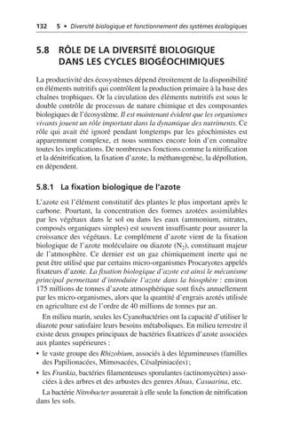 132 5 • Diversité biologique et fonctionnement des systèmes écologiques
5.8 RÔLE DE LA DIVERSITÉ BIOLOGIQUE
DANS LES CYCLES BIOGÉOCHIMIQUES
La productivité des écosystèmes dépend étroitement de la disponibilité
en éléments nutritifs qui contrôlent la production primaire à la base des
chaînes trophiques. Or la circulation des éléments nutritifs est sous le
double contrôle de processus de nature chimique et des composantes
biologiques de l’écosystème. Il est maintenant évident que les organismes
vivants jouent un rôle important dans la dynamique des nutriments. Ce
rôle qui avait été ignoré pendant longtemps par les géochimistes est
apparemment complexe, et nous sommes encore loin d’en connaître
toutes les implications. De nombreuses fonctions comme la nitrification
et la dénitrification, la fixation d’azote, la méthanogenèse, la dépollution,
en dépendent.
5.8.1 La fixation biologique de l’azote
L’azote est l’élément constitutif des plantes le plus important après le
carbone. Pourtant, la concentration des formes azotées assimilables
par les végétaux dans le sol ou dans les eaux (ammonium, nitrates,
composés organiques simples) est souvent insuffisante pour assurer la
croissance des végétaux. Le complément d’azote vient de la fixation
biologique de l’azote moléculaire ou diazote (N2), constituant majeur
de l’atmosphère. Ce dernier est un gaz chimiquement inerte qui ne
peut être utilisé que par certains micro-organismes Procaryotes appelés
fixateurs d’azote. La fixation biologique d’azote est ainsi le mécanisme
principal permettant d’introduire l’azote dans la biosphère: environ
175 millions de tonnes d’azote atmosphérique sont fixés annuellement
par les micro-organismes, alors que la quantité d’engrais azotés utilisée
en agriculture est de l’ordre de 40 millions de tonnes par an.
En milieu marin, seules les Cyanobactéries ont la capacité d’utiliser le
diazote pour satisfaire leurs besoins métaboliques. En milieu terrestre il
existe deux groupes principaux de bactéries fixatrices d’azote associées
aux plantes supérieures:
• le vaste groupe des Rhizobium, associés à des légumineuses (familles
des Papilionacées, Mimosacées, Césalpiniacées);
• les Frankia, bactéries filamenteuses sporulantes (actinomycètes) asso-
ciées à des arbres et des arbustes des genres Alnus, Casuarina, etc.
La bactérie Nitrobacter assurerait à elle seule la fonction de nitrification
dans les sols.
 