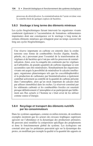 134 5 • Diversité biologique et fonctionnement des systèmes écologiques
processus de dénitrification. La reminéralisation de l’azote est donc sous
le contrôle étroit de quelques espèces de bactéries.
5.8.3 Stockage à long terme des éléments minéraux
Les cycles biogéochimiques faisant intervenir les organismes vivants
conduisent également à l’accumulation de formations sédimentaires
importantes dont une conséquence est le stockage à long terme de
certains éléments minéraux qui échappent pour un temps souvent fort
long aux cycles biogéochimiques.
5.8.4 Recyclage et transport des éléments nutritifs
par les consommateurs
Dans les systèmes aquatiques, comme en milieu terrestre, de nombreux
exemples montrent que les acteurs des niveaux trophiques supérieurs
agissent sur l’abondance et la dynamique des producteurs primaires.
Ils peuvent ainsi modifier la composition spécifique des peuplements
et donc le fonctionnement global du système. Les écologistes ont
constaté ainsi que les prédateurs pouvaient agir sur la dynamique des
proies, en modifiant par exemple la qualité et la quantité des apports en
Une réserve importante en carbone est enterrée dans la croûte
terrestre sous forme de combustibles fossiles (lignite, houille,
pétrole, etc.) provenant pour l’essentiel de la transformation de
végétaux et de bactéries qui n’ont pas subi les processus de reminé-
ralisation. Ainsi, avec la conquête des continents par les végétaux
au Carbonifère, de grandes quantités de carbone organique se sont
accumulées sans être minéralisées. Simultanément des organismes
vivants ont acquis la possibilité de minéraliser le calcaire (mollus-
ques, organismes planctoniques tels que les coccolithophoridés)
et la production de carbonates par biominéralisation a également
contribué activement au contrôle de la quantité de carbone présente
dans l’atmosphère, alors qu’un stock important de calcaire était
par ailleurs immobilisé dans les roches. Le réservoir constitué par
les sédiments carbonés et les combustibles fossiles est soustrait
presque définitivement à l’atmosphère et ne participerait que faible-
ment aux flux actuels si l’homme ne s’était avisé de les utiliser
comme source d’énergie.
 