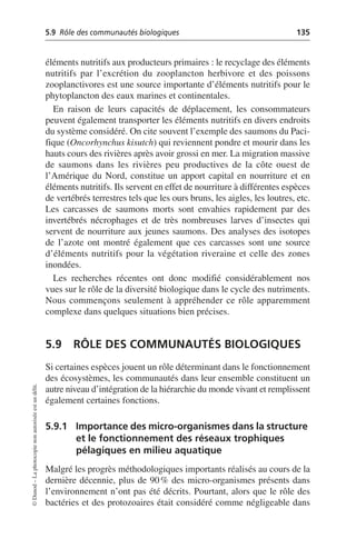5.9 Rôle des communautés biologiques 135
©
Dunod
–
La
photocopie
non
autorisée
est
un
délit.
éléments nutritifs aux producteurs primaires: le recyclage des éléments
nutritifs par l’excrétion du zooplancton herbivore et des poissons
zooplanctivores est une source importante d’éléments nutritifs pour le
phytoplancton des eaux marines et continentales.
En raison de leurs capacités de déplacement, les consommateurs
peuvent également transporter les éléments nutritifs en divers endroits
du système considéré. On cite souvent l’exemple des saumons du Paci-
fique (Oncorhynchus kisutch) qui reviennent pondre et mourir dans les
hauts cours des rivières après avoir grossi en mer. La migration massive
de saumons dans les rivières peu productives de la côte ouest de
l’Amérique du Nord, constitue un apport capital en nourriture et en
éléments nutritifs. Ils servent en effet de nourriture à différentes espèces
de vertébrés terrestres tels que les ours bruns, les aigles, les loutres, etc.
Les carcasses de saumons morts sont envahies rapidement par des
invertébrés nécrophages et de très nombreuses larves d’insectes qui
servent de nourriture aux jeunes saumons. Des analyses des isotopes
de l’azote ont montré également que ces carcasses sont une source
d’éléments nutritifs pour la végétation riveraine et celle des zones
inondées.
Les recherches récentes ont donc modifié considérablement nos
vues sur le rôle de la diversité biologique dans le cycle des nutriments.
Nous commençons seulement à appréhender ce rôle apparemment
complexe dans quelques situations bien précises.
5.9 RÔLE DES COMMUNAUTÉS BIOLOGIQUES
Si certaines espèces jouent un rôle déterminant dans le fonctionnement
des écosystèmes, les communautés dans leur ensemble constituent un
autre niveau d’intégration de la hiérarchie du monde vivant et remplissent
également certaines fonctions.
5.9.1 Importance des micro-organismes dans la structure
et le fonctionnement des réseaux trophiques
pélagiques en milieu aquatique
Malgré les progrès méthodologiques importants réalisés au cours de la
dernière décennie, plus de 90% des micro-organismes présents dans
l’environnement n’ont pas été décrits. Pourtant, alors que le rôle des
bactéries et des protozoaires était considéré comme négligeable dans
 