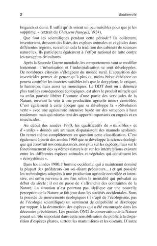 2 Biodiversité
brigands et demi. Il suffit qu’ils soient un peu nuisibles pour que je les
supprime.» (extrait du Chasseur français, 1924).
Que font les scientifiques pendant cette période? Ils collectent,
inventorient, dressent des listes des espèces animales et végétales dans
différentes régions, suivant en cela la tradition des cabinets de sciences
naturelles. Ils participent également à l’effort national de lutte contre
les ravageurs de cultures.
Après la Seconde Guerre mondiale, les comportements vont se modifier
lentement: l’urbanisation et l’industrialisation se sont développées.
De nombreux citoyens s’éloignent du monde rural. L’apparition des
insecticides permet de penser qu’à plus ou moins brève échéance on
pourra contrôler les insectes nuisibles tels que le doryphore, le criquet,
le hanneton, mais aussi les moustiques. Le DDT dont on a dénoncé
plus tard les conséquences écologiques, est alors le produit miracle qui
va enfin pouvoir libérer l’homme d’une partie des servitudes de la
Nature, ouvrant la voie à une production agricole mieux contrôlée.
C’est également à cette époque que se développe la «Révolution
verte» avec une agriculture intensive basée sur des semences à haut
rendement mais qui nécessitent des apports importants en engrais et en
insecticides.
Au début des années 1970, les qualificatifs de «nuisibles» et
d’«utiles» donnés aux animaux disparaissent des manuels scolaires.
On remet même complètement en question cette classification. C’est
également à partir des années 1960 que se développe la science écologi-
que qui construit nos connaissances, non plus sur les espèces, mais sur le
fonctionnement des systèmes naturels et sur les interrelations existant
entre les différentes espèces animales et végétales qui constituent les
«écosystèmes».
Dans les années 1980, l’homme occidental qui a maintenant dominé
la plupart des prédateurs (ou soi-disant prédateurs…) et qui possède
les technologies adaptées à une production agricole contrôlée et inten-
sive, est enfin parvenu à ses fins selon la mentalité qui prévalait au
début du siècle: il est en passe de s’affranchir des contraintes de la
Nature. La situation n’est pourtant pas idyllique car une nouvelle
perception de la Nature se fait jour dans les sociétés occidentales. Sous
la poussée de mouvements écologiques (il s’agit de l’écologisme, pas
de l’écologie scientifique) un sentiment de culpabilité se développe
par rapport à la destruction des espèces qui a été encouragée dans les
décennies précédentes. Les grandes ONG de conservation de la Nature
jouent un rôle important dans cette sensibilisation du public à la dispa-
rition d’espèces phares, surtout les mammifères et les oiseaux. D’autre
 
