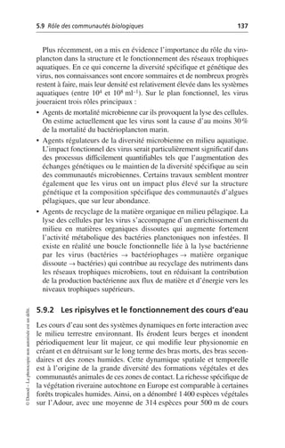 5.9 Rôle des communautés biologiques 137
©
Dunod
–
La
photocopie
non
autorisée
est
un
délit.
Plus récemment, on a mis en évidence l’importance du rôle du viro-
plancton dans la structure et le fonctionnement des réseaux trophiques
aquatiques. En ce qui concerne la diversité spécifique et génétique des
virus, nos connaissances sont encore sommaires et de nombreux progrès
restent à faire, mais leur densité est relativement élevée dans les systèmes
aquatiques (entre 104 et 108 ml–1). Sur le plan fonctionnel, les virus
joueraient trois rôles principaux:
• Agents de mortalité microbienne car ils provoquent la lyse des cellules.
On estime actuellement que les virus sont la cause d’au moins 30%
de la mortalité du bactérioplancton marin.
• Agents régulateurs de la diversité microbienne en milieu aquatique.
L’impact fonctionnel des virus serait particulièrement significatif dans
des processus difficilement quantifiables tels que l’augmentation des
échanges génétiques ou le maintien de la diversité spécifique au sein
des communautés microbiennes. Certains travaux semblent montrer
également que les virus ont un impact plus élevé sur la structure
génétique et la composition spécifique des communautés d’algues
pélagiques, que sur leur abondance.
• Agents de recyclage de la matière organique en milieu pélagique. La
lyse des cellules par les virus s’accompagne d’un enrichissement du
milieu en matières organiques dissoutes qui augmente fortement
l’activité métabolique des bactéries planctoniques non infestées. Il
existe en réalité une boucle fonctionnelle liée à la lyse bactérienne
par les virus (bactéries Æ bactériophages Æ matière organique
dissoute Æ bactéries) qui contribue au recyclage des nutriments dans
les réseaux trophiques microbiens, tout en réduisant la contribution
de la production bactérienne aux flux de matière et d’énergie vers les
niveaux trophiques supérieurs.
5.9.2 Les ripisylves et le fonctionnement des cours d’eau
Les cours d’eau sont des systèmes dynamiques en forte interaction avec
le milieu terrestre environnant. Ils érodent leurs berges et inondent
périodiquement leur lit majeur, ce qui modifie leur physionomie en
créant et en détruisant sur le long terme des bras morts, des bras secon-
daires et des zones humides. Cette dynamique spatiale et temporelle
est à l’origine de la grande diversité des formations végétales et des
communautés animales de ces zones de contact. La richesse spécifique de
la végétation riveraine autochtone en Europe est comparable à certaines
forêts tropicales humides. Ainsi, on a dénombré 1400 espèces végétales
sur l’Adour, avec une moyenne de 314 espèces pour 500 m de cours
 