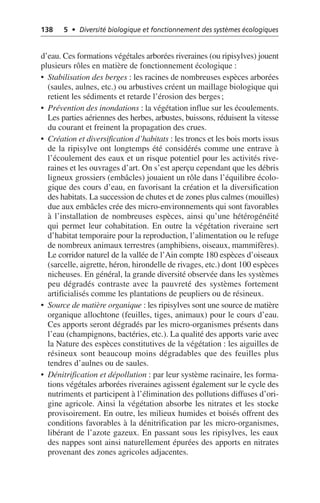138 5 • Diversité biologique et fonctionnement des systèmes écologiques
d’eau. Ces formations végétales arborées riveraines (ou ripisylves) jouent
plusieurs rôles en matière de fonctionnement écologique:
• Stabilisation des berges: les racines de nombreuses espèces arborées
(saules, aulnes, etc.) ou arbustives créent un maillage biologique qui
retient les sédiments et retarde l’érosion des berges;
• Prévention des inondations: la végétation influe sur les écoulements.
Les parties aériennes des herbes, arbustes, buissons, réduisent la vitesse
du courant et freinent la propagation des crues.
• Création et diversification d’habitats: les troncs et les bois morts issus
de la ripisylve ont longtemps été considérés comme une entrave à
l’écoulement des eaux et un risque potentiel pour les activités rive-
raines et les ouvrages d’art. On s’est aperçu cependant que les débris
ligneux grossiers (embâcles) jouaient un rôle dans l’équilibre écolo-
gique des cours d’eau, en favorisant la création et la diversification
des habitats. La succession de chutes et de zones plus calmes (mouilles)
due aux embâcles crée des micro-environnements qui sont favorables
à l’installation de nombreuses espèces, ainsi qu’une hétérogénéité
qui permet leur cohabitation. En outre la végétation riveraine sert
d’habitat temporaire pour la reproduction, l’alimentation ou le refuge
de nombreux animaux terrestres (amphibiens, oiseaux, mammifères).
Le corridor naturel de la vallée de l’Ain compte 180 espèces d’oiseaux
(sarcelle, aigrette, héron, hirondelle de rivages, etc.) dont 100 espèces
nicheuses. En général, la grande diversité observée dans les systèmes
peu dégradés contraste avec la pauvreté des systèmes fortement
artificialisés comme les plantations de peupliers ou de résineux.
• Source de matière organique: les ripisylves sont une source de matière
organique allochtone (feuilles, tiges, animaux) pour le cours d’eau.
Ces apports seront dégradés par les micro-organismes présents dans
l’eau (champignons, bactéries, etc.). La qualité des apports varie avec
la Nature des espèces constitutives de la végétation: les aiguilles de
résineux sont beaucoup moins dégradables que des feuilles plus
tendres d’aulnes ou de saules.
• Dénitrification et dépollution: par leur système racinaire, les forma-
tions végétales arborées riveraines agissent également sur le cycle des
nutriments et participent à l’élimination des pollutions diffuses d’ori-
gine agricole. Ainsi la végétation absorbe les nitrates et les stocke
provisoirement. En outre, les milieux humides et boisés offrent des
conditions favorables à la dénitrification par les micro-organismes,
libérant de l’azote gazeux. En passant sous les ripisylves, les eaux
des nappes sont ainsi naturellement épurées des apports en nitrates
provenant des zones agricoles adjacentes.
 