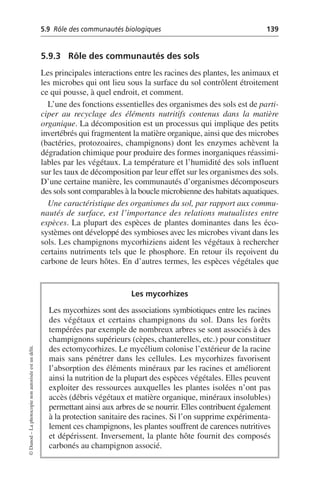 5.9 Rôle des communautés biologiques 139
©
Dunod
–
La
photocopie
non
autorisée
est
un
délit.
5.9.3 Rôle des communautés des sols
Les principales interactions entre les racines des plantes, les animaux et
les microbes qui ont lieu sous la surface du sol contrôlent étroitement
ce qui pousse, à quel endroit, et comment.
L’une des fonctions essentielles des organismes des sols est de parti-
ciper au recyclage des éléments nutritifs contenus dans la matière
organique. La décomposition est un processus qui implique des petits
invertébrés qui fragmentent la matière organique, ainsi que des microbes
(bactéries, protozoaires, champignons) dont les enzymes achèvent la
dégradation chimique pour produire des formes inorganiques réassimi-
lables par les végétaux. La température et l’humidité des sols influent
sur les taux de décomposition par leur effet sur les organismes des sols.
D’une certaine manière, les communautés d’organismes décomposeurs
des sols sont comparables à la boucle microbienne des habitats aquatiques.
Une caractéristique des organismes du sol, par rapport aux commu-
nautés de surface, est l’importance des relations mutualistes entre
espèces. La plupart des espèces de plantes dominantes dans les éco-
systèmes ont développé des symbioses avec les microbes vivant dans les
sols. Les champignons mycorhiziens aident les végétaux à rechercher
certains nutriments tels que le phosphore. En retour ils reçoivent du
carbone de leurs hôtes. En d’autres termes, les espèces végétales que
Les mycorhizes
Les mycorhizes sont des associations symbiotiques entre les racines
des végétaux et certains champignons du sol. Dans les forêts
tempérées par exemple de nombreux arbres se sont associés à des
champignons supérieurs (cèpes, chanterelles, etc.) pour constituer
des ectomycorhizes. Le mycélium colonise l’extérieur de la racine
mais sans pénétrer dans les cellules. Les mycorhizes favorisent
l’absorption des éléments minéraux par les racines et améliorent
ainsi la nutrition de la plupart des espèces végétales. Elles peuvent
exploiter des ressources auxquelles les plantes isolées n’ont pas
accès (débris végétaux et matière organique, minéraux insolubles)
permettant ainsi aux arbres de se nourrir. Elles contribuent également
à la protection sanitaire des racines. Si l’on supprime expérimenta-
lement ces champignons, les plantes souffrent de carences nutritives
et dépérissent. Inversement, la plante hôte fournit des composés
carbonés au champignon associé.
 