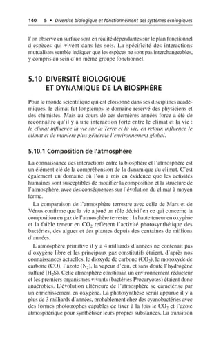 140 5 • Diversité biologique et fonctionnement des systèmes écologiques
l’on observe en surface sont en réalité dépendantes sur le plan fonctionnel
d’espèces qui vivent dans les sols. La spécificité des interactions
mutualistes semble indiquer que les espèces ne sont pas interchangeables,
y compris au sein d’un même groupe fonctionnel.
5.10 DIVERSITÉ BIOLOGIQUE
ET DYNAMIQUE DE LA BIOSPHÈRE
Pour le monde scientifique qui est cloisonné dans ses disciplines acadé-
miques, le climat fut longtemps le domaine réservé des physiciens et
des chimistes. Mais au cours de ces dernières années force a été de
reconnaître qu’il y a une interaction forte entre le climat et la vie:
le climat influence la vie sur la Terre et la vie, en retour, influence le
climat et de manière plus générale l’environnement global.
5.10.1 Composition de l’atmosphère
La connaissance des interactions entre la biosphère et l’atmosphère est
un élément clé de la compréhension de la dynamique du climat. C’est
également un domaine où l’on a mis en évidence que les activités
humaines sont susceptibles de modifier la composition et la structure de
l’atmosphère, avec des conséquences sur l’évolution du climat à moyen
terme.
La comparaison de l’atmosphère terrestre avec celle de Mars et de
Vénus confirme que la vie a joué un rôle décisif en ce qui concerne la
composition en gaz de l’atmosphère terrestre: la haute teneur en oxygène
et la faible teneur en CO2 reflètent l’activité photosynthétique des
bactéries, des algues et des plantes depuis des centaines de millions
d’années.
L’atmosphère primitive il y a 4 milliards d’années ne contenait pas
d’oxygène libre et les principaux gaz constitutifs étaient, d’après nos
connaissances actuelles, le dioxyde de carbone (CO2), le monoxyde de
carbone (CO), l’azote (N2), la vapeur d’eau, et sans doute l’hydrogène
sulfuré (H2S). Cette atmosphère constituait un environnement réducteur
et les premiers organismes vivants (bactéries Procaryotes) étaient donc
anaérobies. L’évolution ultérieure de l’atmosphère se caractérise par
un enrichissement en oxygène. La photosynthèse serait apparue il y a
plus de 3 milliards d’années, probablement chez des cyanobactéries avec
des formes phototrophes capables de fixer à la fois le CO2 et l’azote
atmosphérique pour synthétiser leurs propres substances. La transition
 