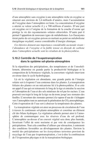 5.10 Diversité biologique et dynamique de la biosphère 141
©
Dunod
–
La
photocopie
non
autorisée
est
un
délit.
d’une atmosphère sans oxygène à une atmosphère riche en oxygène se
situerait aux environs de 2,4 milliards d’années, mais l’accumulation
de l’oxygène dans l’atmosphère est lente. La concentration d’oxygène
a atteint sa valeur actuelle il y a 700 millions d’années. D’une part
cet oxygène est à l’origine de la formation de la couche d’ozone qui
protège la vie des rayonnements solaires ultraviolets. D’autre part il
permet l’apparition de nouveaux types de métabolismes. Les Eucaryotes
tirent partie de cet oxygène-poison en mettant au point un métabolisme
énergétique oxydatif, source considérable d’énergie chimique.
Ces théories donnent une importance considérable au monde vivant:
l’abondance de l’oxygène et la faible teneur en dioxyde de carbone
dans l’atmosphère actuelle sont les résultats de la photosynthèse.
5.10.2 Contrôle de l’évapotranspiration
dans le système sol-plante-atmosphère
Si la répartition des précipitations, des températures et de l’ensoleil-
lement, détermine en grande partie la productivité biologique et la
composition de la biomasse végétale, la couverture végétale intervient
en retour dans le cycle hydrologique.
Là où la végétation est abondante, une grande partie de l’énergie
solaire sert à évaporer l’eau contenue dans les plantes. La transpiration
foliaire des plantes est un mécanisme lié à la photosynthèse. Il se crée
un appel d’eau qui est retransmis le long de la tige et entraîne la succion
et l’absorption de l’eau et des sels minéraux du sol par les racines. L’eau
poursuit son trajet le long de la tige ou du tronc jusqu’aux stomates des
feuilles. L’ouverture des stomates permet à la vapeur d’eau de s’échapper
vers l’atmosphère tout en autorisant la pénétration du CO2 atmosphérique.
Cette évaporation de l’eau sert à abaisser la température des plantes.
La transpiration végétale est ainsi un processus de circulation de l’eau
à travers le continuum sol-plante-atmosphère et constitue un élément
clé des bilans hydriques. La végétation arborée permet ainsi à l’atmo-
sphère de communiquer avec les réserves d’eau du sol profond.
L’atmosphère au-dessus d’un couvert végétal sera donc plus humide,
favorisant l’effet de serre nocturne et par voie de conséquence les
précipitations. Tout cela contribue d’ailleurs par rétroaction, à entretenir
des conditions favorables au développement des plantes. Environ la
moitié des précipitations sur les écosystèmes terrestres provient du
recyclage de l’eau par évapotranspiration, c’est-à-dire la combinaison
de l’évaporation physique et de la transpiration biologique.
 