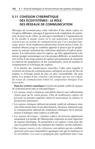142 5 • Diversité biologique et fonctionnement des systèmes écologiques
5.11 COHÉSION CYBERNÉTIQUE
DES ÉCOSYSTÈMES: LE RÔLE
DES RÉSEAUX DE COMMUNICATION
Messages de reconnaissance entre individus d’une même espèce ou
d’espèces différentes, messages d’agression ou de coopération, de soumis-
sion, de peur ou de colère, ou messages contribuant à l’organisation de
la vie sociale, le monde vivant, on le sait maintenant, est fortement
structuré par un système de communications que l’on a pendant long-
temps ignoré. Si de nombreuses découvertes restent encore à faire, les
résultats obtenus jusqu’ici semblent apporter la preuve que les peuple-
ments ne sont pas seulement des collections aléatoires d’espèces juxta-
posées. Les interactions entre les espèces, qu’elles appartiennent à des
mêmes groupes taxinomiques ou à des groupes différents, se manifestent
sous forme d’une large gamme de signaux qui permettent de maintenir
la cohésion des populations ou des communautés, et/ou de moduler le
comportement et la biologie des espèces.
À la lumière des connaissances nouvelles, l’idée selon laquelle il
existerait un réseau de communications surimposé au réseau de flux de
matière et d’énergie paraît de plus en plus vraisemblable. On peut
parler à ce propos d’une cohésion cybernétique qui tire son origine
du réseau de communication reliant les composantes biotiques d’un
écosystème.
Dans les systèmes aquatiques il existe une grande variété de signaux
de communication intra et interspécifiques:
• Les signaux visuels et lumineux sont utilisés dans les eaux suffisamment
claires pour qu’ils soient perçus. Chez de nombreuses espèces de
poissons les parades nuptiales allient le mouvement, la couleur, la
position des partenaires.
• Les signaux chimiques utilisent une grande variété de substances mais
sont relativement lents et non directionnels. On pense néanmoins que
la communication utilisant des médiateurs chimiques fut le premier
moyen d’échanges entre espèces et individu.
• Les signaux électriques: certaines espèces de poissons appartenant
notamment à la famille des Mormyridae emploient un riche répertoire
de signaux électriques. Ils permettent à ces espèces vivant dans des
eaux en général turbides de maintenir des relations sociales élaborées.
• Des signaux sonores et des vibrations sont utilisés par des vertébrés
(poissons mais aussi mammifères aquatiques tels que les baleines) et
les invertébrés. Les sons se propagent plus rapidement dans l’eau
 