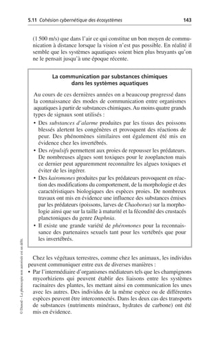 5.11 Cohésion cybernétique des écosystèmes 143
©
Dunod
–
La
photocopie
non
autorisée
est
un
délit.
(1 500 m/s) que dans l’air ce qui constitue un bon moyen de commu-
nication à distance lorsque la vision n’est pas possible. En réalité il
semble que les systèmes aquatiques soient bien plus bruyants qu’on
ne le pensait jusqu’à une époque récente.
Chez les végétaux terrestres, comme chez les animaux, les individus
peuvent communiquer entre eux de diverses manières:
• Par l’intermédiaire d’organismes médiateurs tels que les champignons
mycorhiziens qui peuvent établir des liaisons entre les systèmes
racinaires des plantes, les mettant ainsi en communication les unes
avec les autres. Des individus de la même espèce ou de différentes
espèces peuvent être interconnectés. Dans les deux cas des transports
de substances (nutriments minéraux, hydrates de carbone) ont été
mis en évidence.
La communication par substances chimiques
dans les systèmes aquatiques
Au cours de ces dernières années on a beaucoup progressé dans
la connaissance des modes de communication entre organismes
aquatiques à partir de substances chimiques.Au moins quatre grands
types de signaux sont utilisés:
• Des substances d’alarme produites par les tissus des poissons
blessés alertent les congénères et provoquent des réactions de
peur. Des phénomènes similaires ont également été mis en
évidence chez les invertébrés.
• Des répulsifs permettent aux proies de repousser les prédateurs.
De nombreuses algues sont toxiques pour le zooplancton mais
ce dernier peut apparemment reconnaître les algues toxiques et
éviter de les ingérer.
• Des kairomones produites par les prédateurs provoquent en réac-
tion des modifications du comportement, de la morphologie et des
caractéristiques biologiques des espèces proies. De nombreux
travaux ont mis en évidence une influence des substances émises
par les prédateurs (poissons, larves de Chaoborus) sur la morpho-
logie ainsi que sur la taille à maturité et la fécondité des crustacés
planctoniques du genre Daphnia.
• Il existe une grande variété de phéromones pour la reconnais-
sance des partenaires sexuels tant pour les vertébrés que pour
les invertébrés.
 