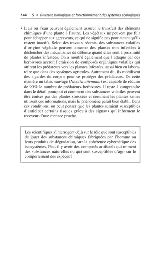 144 5 • Diversité biologique et fonctionnement des systèmes écologiques
• L’air ou l’eau peuvent également assurer le transfert des éléments
chimiques d’une plante à l’autre. Les végétaux ne peuvent pas fuir
pour échapper aux agresseurs, ce qui ne signifie pas pour autant qu’ils
restent inactifs. Selon des travaux récents, des substances volatiles
d’origine végétale peuvent amener des plantes non infestées à
déclencher des mécanismes de défense quand elles sont à proximité
de plantes infestées. On a montré également que l’attaque par des
herbivores accroît l’émission de composés organiques volatiles qui
attirent les prédateurs vers les plantes infestées, aussi bien en labora-
toire que dans des systèmes agricoles. Autrement dit, ils mobilisent
des «gardes du corps» pour se protéger des prédateurs. De cette
manière un tabac sauvage (Nicotia attenuata) est capable de réduire
de 90% le nombre de prédateurs herbivores. Il reste à comprendre
dans le détail pourquoi et comment des substances volatiles peuvent
être émises par des plantes stressées et comment les plantes saines
utilisent ces informations, mais le phénomène paraît bien établi. Dans
ces conditions, on peut penser que les plantes seraient susceptibles
d’anticiper certains risques grâce à des signaux qui informent le
receveur d’une menace proche.
Les scientifiques s’interrogent déjà sur le rôle que sont susceptibles
de jouer des substances chimiques fabriquées par l’homme ou
leurs produits de dégradation, sur la cohérence cybernétique des
écosystèmes. Peut-il y avoir des composés artificiels qui miment
des substances naturelles ou qui sont susceptibles d’agir sur le
comportement des espèces?
 