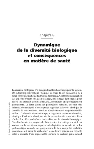 ©
Dunod
–
La
photocopie
non
autorisée
est
un
délit.
Chapitre 6
Dynamique
de la diversité biologique
et conséquences
en matière de santé
La diversité biologique n’a pas que des effets bénéfiques pour la société.
On oublie trop souvent que l’homme, au cours de son existence, a eu à
lutter contre une partie de la diversité biologique. Contrôle ou éradication
des espèces prédatrices, des nuisances, des espèces pathogènes pour
lui ou ses animaux domestiques, etc., demeurent une préoccupation
permanente. La lutte contre les pathogènes humains, ou ceux des
animaux domestiques et des espèces végétales cultivées, ainsi que le
contrôle de leurs vecteurs, mobilise actuellement des moyens considé-
rables. L’industrie pharmaceutique a largement investi ce domaine,
ainsi que l’industrie chimique, via la production de pesticides. Il en
résulte des effets collatéraux inévitables sur la diversité biologique.
Simultanément, les moyens de lutte contre les pathogènes et leurs
vecteurs se heurtent aux capacités d’adaptation de ces derniers. La
problématique centrale des programmes de lutte contre les maladies
parasitaires est ainsi de rechercher la meilleure adéquation possible
entre le contrôle d’une espèce cible (parasite ou vecteur) qui se défend
 