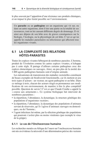 146 6 • Dynamique de la diversité biologique et conséquences (santé)
le plus souvent par l’apparition d’une résistance aux produits chimiques,
et un impact le plus limité possible sur l’environnement.
6.1 LA COMPLEXITÉ DES RELATIONS
HÔTES-PARASITES
Toutes les espèces vivantes hébergent de nombreux parasites. L’homme,
produit de l’évolution comme les autres espèces vivantes, n’échappe
pas à cette règle. Il partage d’ailleurs certains pathogènes avec des
espèces domestiques ou sauvages. Ainsi, un peu plus de la moitié des
1 400 agents pathogènes humains sont d’origine animale.
Les mécanismes de transmission des maladies vectorielles constituent
de beaux exemples de biodiversité fonctionnelle, car ils mettent en jeu
trois types d’acteurs: un vecteur, un agent pathogène et un hôte. Dans
ce ménage à trois, chacun des acteurs réagit en permanence aux modi-
fications de son environnement, de manière à être le plus compétitif
possible. Question de survie! C’est ce que Claude Combe a appelé la
«course aux armements». Ce système biologique fait intervenir de
nombreux paramètres:
• la répartition, l’abondance, la dynamique, la structure génétique des
populations d’organismes vecteurs;
• la répartition, l’abondance, la dynamique des populations d’animaux
servant de réservoirs, qu’il s’agisse d’animaux sauvages ou domesti-
ques, ou de l’homme;
• l’agent infectieux lui-même, par la sélection génétique des populations
qui pourront s’avérer plus ou moins virulentes (par exemple le virus
de la grippe).
6.1.1 Le cas de l’Onchocercose humaine
Les recherches menées enAfrique de l’ouest sur l’onchocercose humaine
ont mis en évidence la nécessité d’une détermination précise des vecteurs
Un parasite ou un pathogène est un organisme qui vit sur, ou
dans un autre organisme, dont il tire une partie ou la totalité de ses
ressources, tout en lui causant différents degrés de dommage. Il vit
ainsi aux dépens de son hôte avec de graves conséquences sur la
biologie, l’écologie, ou la physiologie de cet hôte. C’est ce qu’on
appelle les maladies parasitaires ou infectieuses qui affectent tous
les organismes vivants.
 