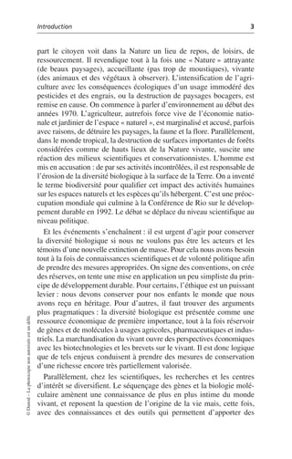 Introduction 3
©
Dunod
–
La
photocopie
non
autorisée
est
un
délit.
part le citoyen voit dans la Nature un lieu de repos, de loisirs, de
ressourcement. Il revendique tout à la fois une «Nature» attrayante
(de beaux paysages), accueillante (pas trop de moustiques), vivante
(des animaux et des végétaux à observer). L’intensification de l’agri-
culture avec les conséquences écologiques d’un usage immodéré des
pesticides et des engrais, ou la destruction de paysages bocagers, est
remise en cause. On commence à parler d’environnement au début des
années 1970. L’agriculteur, autrefois force vive de l’économie natio-
nale et jardinier de l’espace «naturel», est marginalisé et accusé, parfois
avec raisons, de détruire les paysages, la faune et la flore. Parallèlement,
dans le monde tropical, la destruction de surfaces importantes de forêts
considérées comme de hauts lieux de la Nature vivante, suscite une
réaction des milieux scientifiques et conservationnistes. L’homme est
mis en accusation: de par ses activités incontrôlées, il est responsable de
l’érosion de la diversité biologique à la surface de la Terre. On a inventé
le terme biodiversité pour qualifier cet impact des activités humaines
sur les espaces naturels et les espèces qu’ils hébergent. C’est une préoc-
cupation mondiale qui culmine à la Conférence de Rio sur le dévelop-
pement durable en 1992. Le débat se déplace du niveau scientifique au
niveau politique.
Et les événements s’enchaînent: il est urgent d’agir pour conserver
la diversité biologique si nous ne voulons pas être les acteurs et les
témoins d’une nouvelle extinction de masse. Pour cela nous avons besoin
tout à la fois de connaissances scientifiques et de volonté politique afin
de prendre des mesures appropriées. On signe des conventions, on crée
des réserves, on tente une mise en application un peu simpliste du prin-
cipe de développement durable. Pour certains, l’éthique est un puissant
levier: nous devons conserver pour nos enfants le monde que nous
avons reçu en héritage. Pour d’autres, il faut trouver des arguments
plus pragmatiques: la diversité biologique est présentée comme une
ressource économique de première importance, tout à la fois réservoir
de gènes et de molécules à usages agricoles, pharmaceutiques et indus-
triels. La marchandisation du vivant ouvre des perspectives économiques
avec les biotechnologies et les brevets sur le vivant. Il est donc logique
que de tels enjeux conduisent à prendre des mesures de conservation
d’une richesse encore très partiellement valorisée.
Parallèlement, chez les scientifiques, les recherches et les centres
d’intérêt se diversifient. Le séquençage des gènes et la biologie molé-
culaire amènent une connaissance de plus en plus intime du monde
vivant, et reposent la question de l’origine de la vie mais, cette fois,
avec des connaissances et des outils qui permettent d’apporter des
 