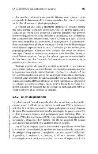 6.1 La complexité des relations hôtes-parasites 147
©
Dunod
–
La
photocopie
non
autorisée
est
un
délit.
et des souches infestantes du parasite (Onchocerca volvulus) pour
comprendre la dynamique de la transmission dans des zones très variées
sur le plan climatique et phytogéographique.
Le vecteur est une simulie (Diptère) identifiée à l’origine comme
une seule espèce: Simulium damnosum. On s’est aperçu depuis qu’il
s’agissait en réalité d’un complexe d’espèces jumelles, très proches
morphologiquement (et donc difficiles à distinguer), mais différentes
par la structure des chromosomes. Pour l’Afrique de l’ouest il existe
trois sous-ensembles (S. damnosum, S. sanctipauli et S. squamosum)
dont chacun renferme plusieurs «espèces». Sur le plan épidémiologique
ces différentes espèces (neuf au total) n’occupent pas les mêmes zones
phytogéographiques. Certaines sont typiques des zones de savanes,
alors que d’autres se rencontrent surtout en zone forestière. En outre,
ces différentes espèces n’ont pas les mêmes capacités de transmission
de l’onchocercose: les formes de forêt sont des vecteurs plus actifs du
parasite que celles de savane.
Plusieurs espèces de parasites existent également, et les simulies
peuvent être porteuses de microfilaires infectant des animaux, morpho-
logiquement proches du parasite humain (Onchocerca volvulus). À des
fins opérationnelles, afin de ne pas confondre microfilaires humaines
et microfilaires animales difficiles à identifier sur des bases morpholo-
giques, des sondesADN ont été mises au point, permettant de différencier
O. volvulus des autres espèces. Enfin, pour la filaire O. volvulus elle-
même, on a mis en évidence des différences de pathogénicité entre les
souches de forêt et les souches de savanes.
6.1.2 Le cas du paludisme
Le paludisme est l’une des maladies les plus meurtrières de la planète:
chaque année il affecte des centaines de millions d’êtres humains et
fait plus de 2 millions de morts. L’agent pathogène est un protozoaire
du genre Plasmodium transmis par des moustiques du genre Anopheles,
et dont plusieurs espèces sont pathogènes pour l’homme. Dans les
années 1940, des insecticides (DDT) et des médicaments antipaludéens
(nivaquine), efficaces et bon marché, ont été mis au point. On pensait
alors juguler rapidement cette endémie. Il n’en est rien.
Une difficulté majeure dans la lutte contre le paludisme réside dans
la variété et la complexité du système de transmission de la maladie.
En Afrique, cinq espèces d’anophèles sont des vecteurs efficaces:
A. gambiae, A. arabiensis, A. funestus, A. nili et A. moucheti. Mais il
existe également 8 ou 9 autres espèces vectrices d’importance locale
 